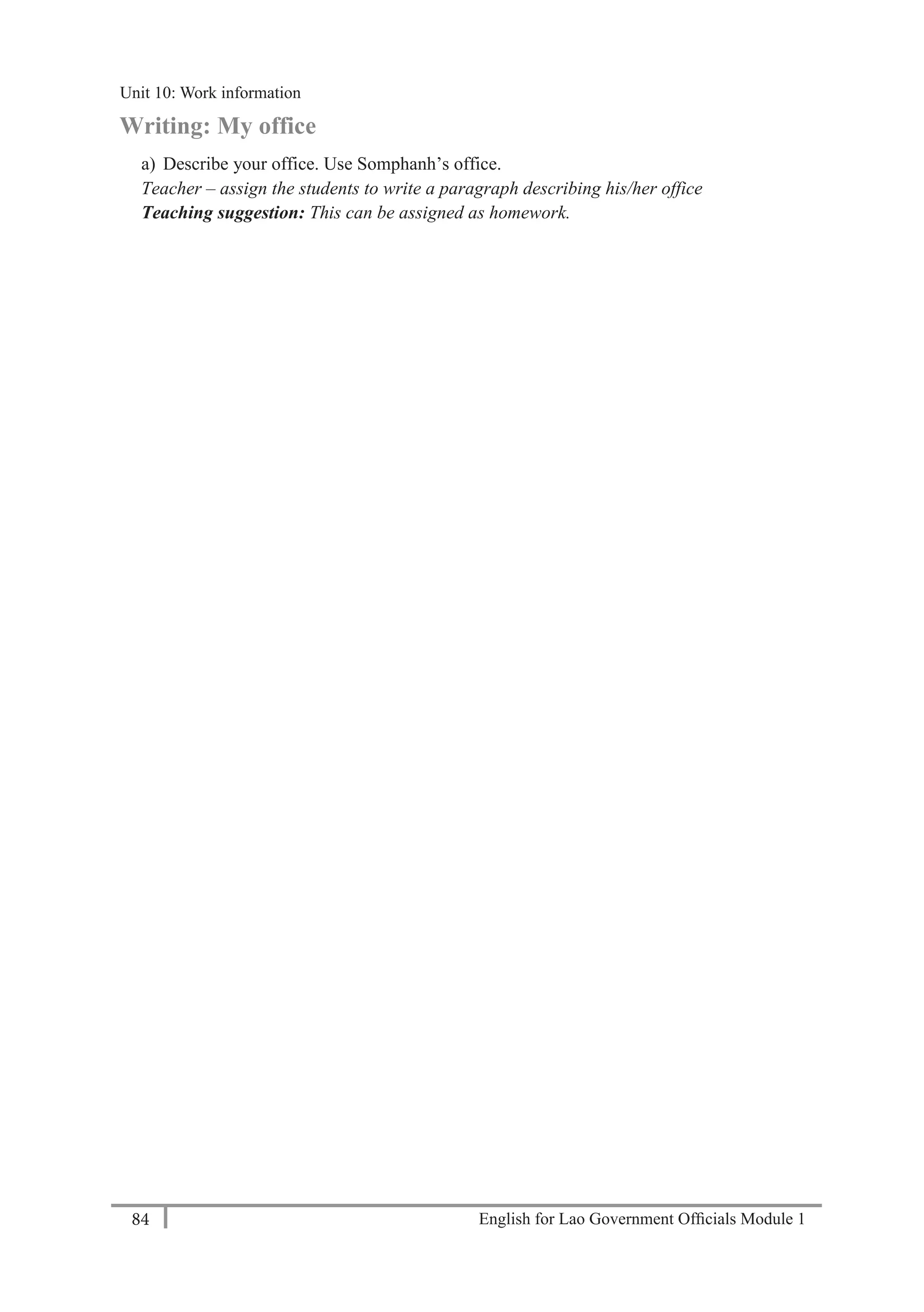 English for Lao Government Ofﬁcials Module 184
Unit 11: Work responsibilities
84 English for Lao Government Officials Module 1
Writing: My office
a) Describe your office. Use Somphanh’s office.
Teacher – assign the students to write a paragraph describing his/her office
Teaching suggestion: This can be assigned as homework.
Unit 10: Work information
 