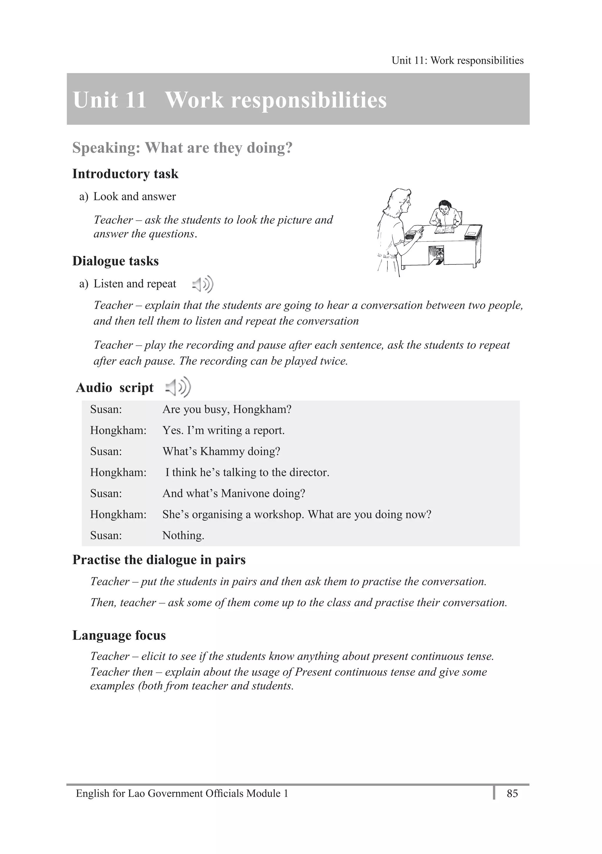 English for Lao Government Ofﬁcials Module 1 85
Unit 11: Work responsibilities
85 English for Lao Government Officials Module 1
Unit 11 Work responsibilities
Speaking: What are they doing?
Introductory task
a) Look and answer
Teacher – ask the students to look the picture and
answer the questions.
Dialogue tasks
a) Listen and repeat
Teacher – explain that the students are going to hear a conversation between two people,
and then tell them to listen and repeat the conversation
Teacher – play the recording and pause after each sentence, ask the students to repeat
after each pause. The recording can be played twice.
Audio script
Susan: Are you busy, Hongkham?
Hongkham: Yes. I’m writing a report.
Susan: What’s Khammy doing?
Hongkham: I think he’s talking to the director.
Susan: And what’s Manivone doing?
Hongkham: She’s organising a workshop. What are you doing now?
Susan: Nothing.
Practise the dialogue in pairs
Teacher – put the students in pairs and then ask them to practise the conversation.
Then, teacher – ask some of them come up to the class and practise their conversation.
Language focus
Teacher – elicit to see if the students know anything about present continuous tense.
Teacher then – explain about the usage of Present continuous tense and give some
examples (both from teacher and students.
Unit 11: Work responsibilities
 