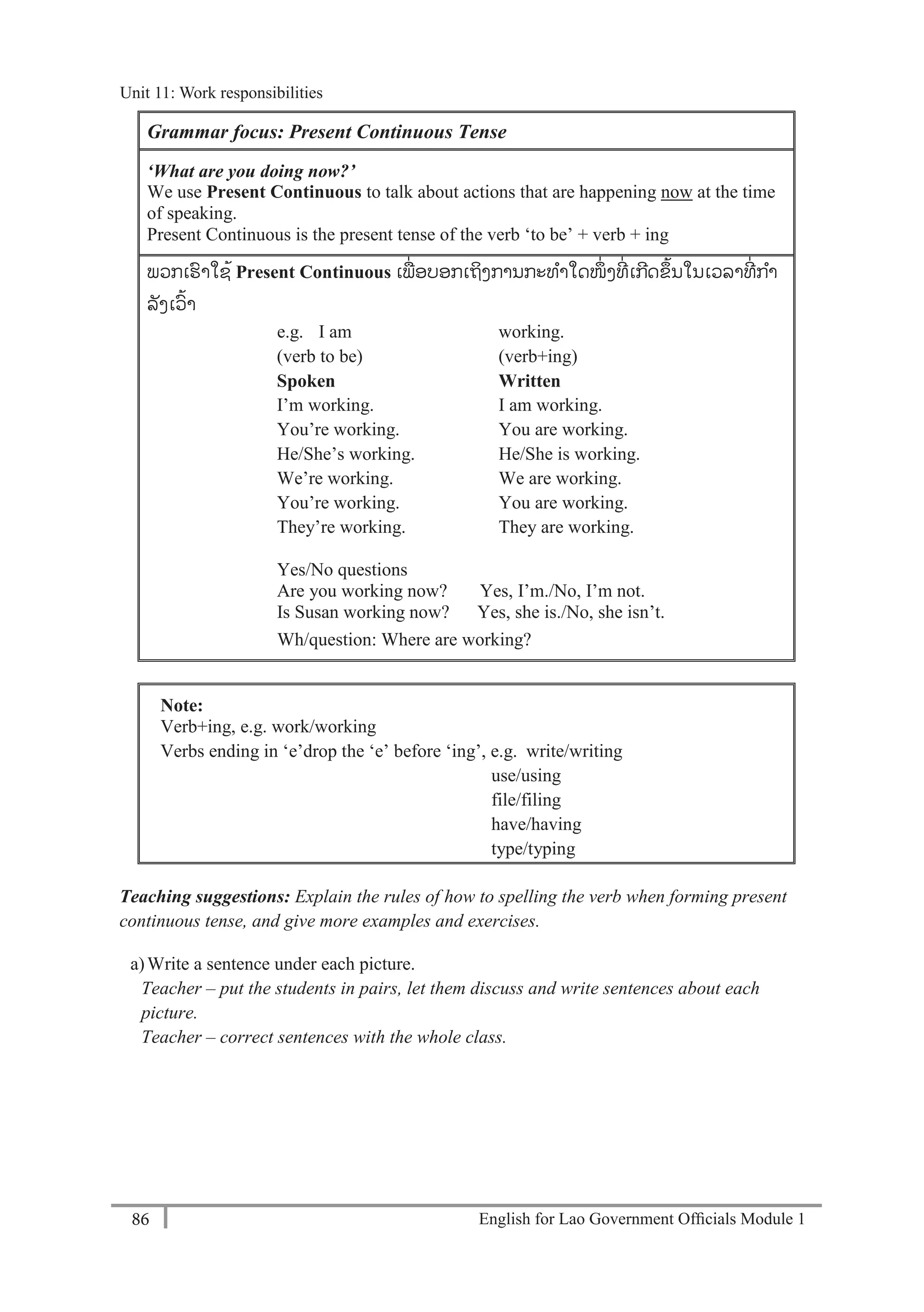English for Lao Government Ofﬁcials Module 186
Unit 11: Work responsibilities
86 English for Lao Government Officials Module 1
Grammar focus: Present Continuous Tense
‘What are you doing now?’
We use Present Continuous to talk about actions that are happening now at the time
of speaking.
Present Continuous is the present tense of the verb ‘to be’ + verb + ing
ພວກເຮາໃຊ້ Present Continuous ເພ່ ອບອກເຖິງການກະທາໃດໜ່ ງທ່ ເກດຂ້ນໃນເວລາທ່ ກາ
ລັງເວ້າ
e.g. I am working.
(verb to be) (verb+ing)
Spoken Written
I’m working. I am working.
You’re working. You are working.
He/She’s working. He/She is working.
We’re working. We are working.
You’re working. You are working.
They’re working. They are working.
Yes/No questions
Are you working now? Yes, I’m./No, I’m not.
Is Susan working now? Yes, she is./No, she isn’t.
Wh/question: Where are working?
Note:
Verb+ing, e.g. work/working
Verbs ending in ‘e’drop the ‘e’ before ‘ing’, e.g. write/writing
use/using
file/filing
have/having
type/typing
Teaching suggestions: Explain the rules of how to spelling the verb when forming present
continuous tense, and give more examples and exercises.
a)Write a sentence under each picture.
Teacher – put the students in pairs, let them discuss and write sentences about each
picture.
Teacher – correct sentences with the whole class.
Unit 11: Work responsibilities
 