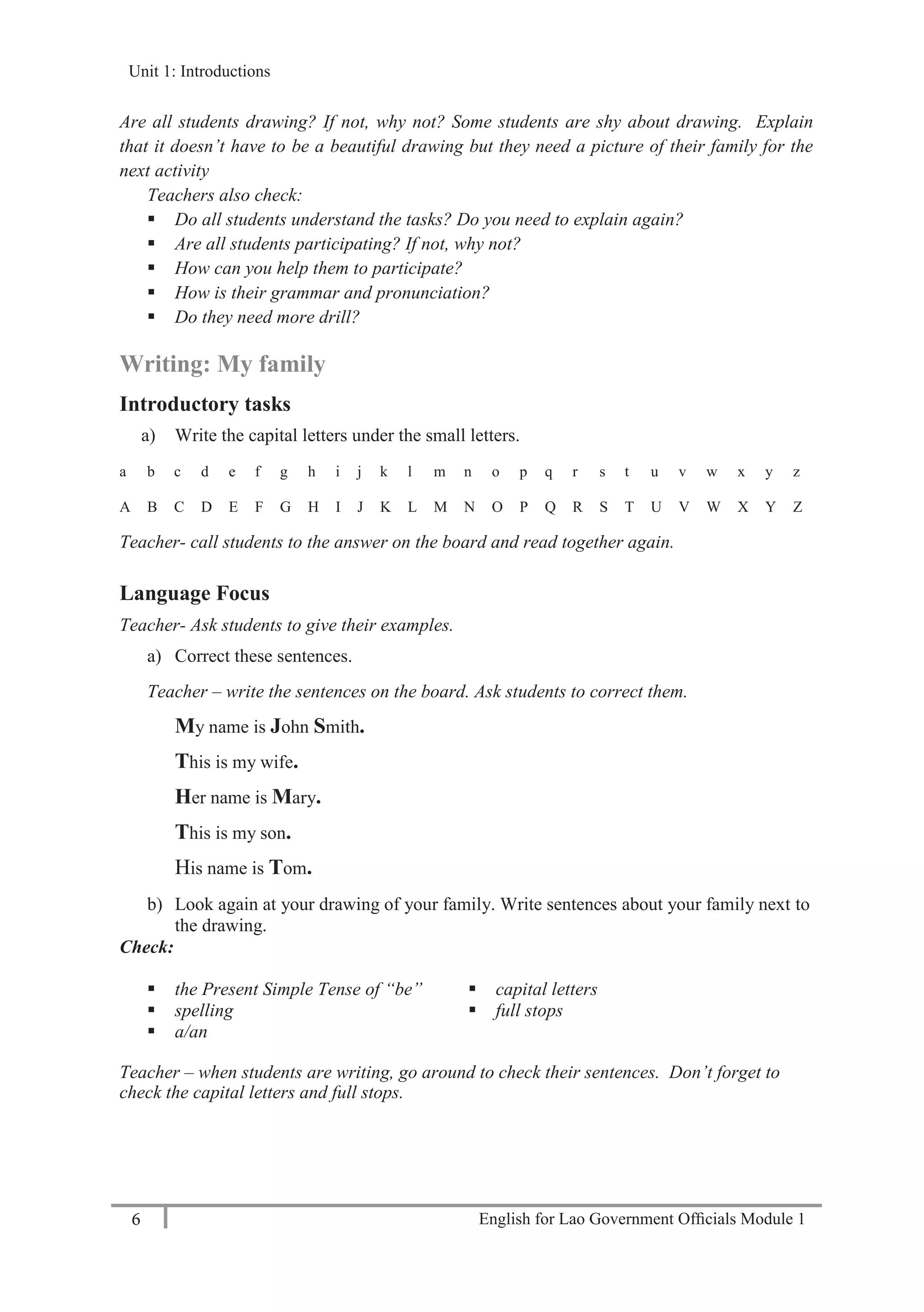 English for Lao Government Ofﬁcials Module 16
Unit 1: Introductions
6 English for Lao Government Officials Module 1
Are all students drawing? If not, why not? Some students are shy about drawing. Explain
that it doesn’t have to be a beautiful drawing but they need a picture of their family for the
next activity
Teachers also check:
 Do all students understand the tasks? Do you need to explain again?
 Are all students participating? If not, why not?
 How can you help them to participate?
 How is their grammar and pronunciation?
 Do they need more drill?
Writing: My family
Introductory tasks
a) Write the capital letters under the small letters.
a b c d e f g h i j k l m n o p q r s t u v w x y z
A B C D E F G H I J K L M N O P Q R S T U V W X Y Z
Teacher- call students to the answer on the board and read together again.
Language Focus
Teacher- Ask students to give their examples.
a) Correct these sentences.
Teacher – write the sentences on the board. Ask students to correct them.
My name is John Smith.
This is my wife.
Her name is Mary.
This is my son.
His name is Tom.
b) Look again at your drawing of your family. Write sentences about your family next to
the drawing.
Check:
 the Present Simple Tense of “be”
 spelling
 a/an
 capital letters
 full stops
Teacher – when students are writing, go around to check their sentences. Don’t forget to
check the capital letters and full stops.
Unit 1: Introductions
 
