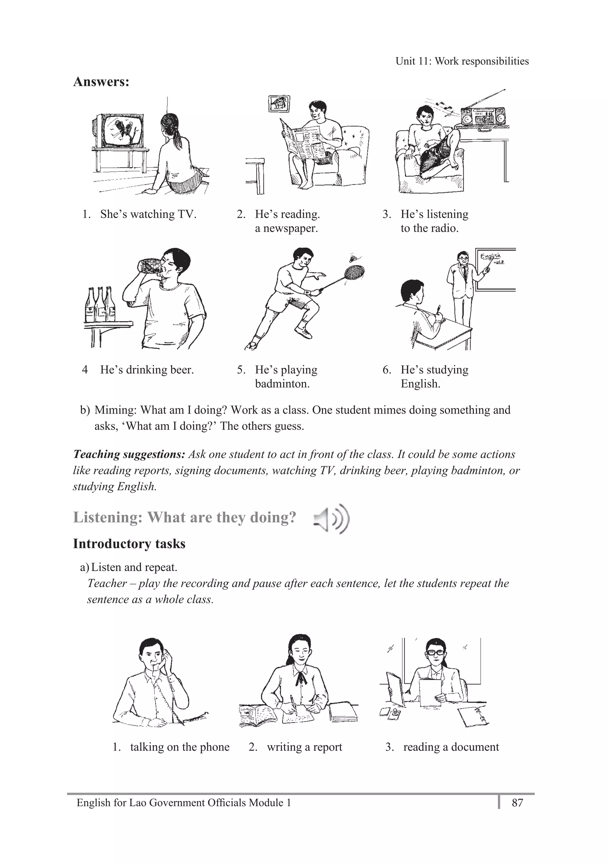 English for Lao Government Ofﬁcials Module 1 87
Unit 11: Work responsibilities
87 English for Lao Government Officials Module 1
Answers:
1. She’s watching TV. 2. He’s reading. 3. He’s listening
a newspaper. to the radio.
4 He’s drinking beer. 5. He’s playing 6. He’s studying
badminton. English.
b) Miming: What am I doing? Work as a class. One student mimes doing something and
asks, ‘What am I doing?’ The others guess.
Teaching suggestions: Ask one student to act in front of the class. It could be some actions
like reading reports, signing documents, watching TV, drinking beer, playing badminton, or
studying English.
Listening: What are they doing?
Introductory tasks
a)Listen and repeat.
Teacher – play the recording and pause after each sentence, let the students repeat the
sentence as a whole class.
1. talking on the phone 2. writing a report 3. reading a document
Unit 11: Work responsibilities
 