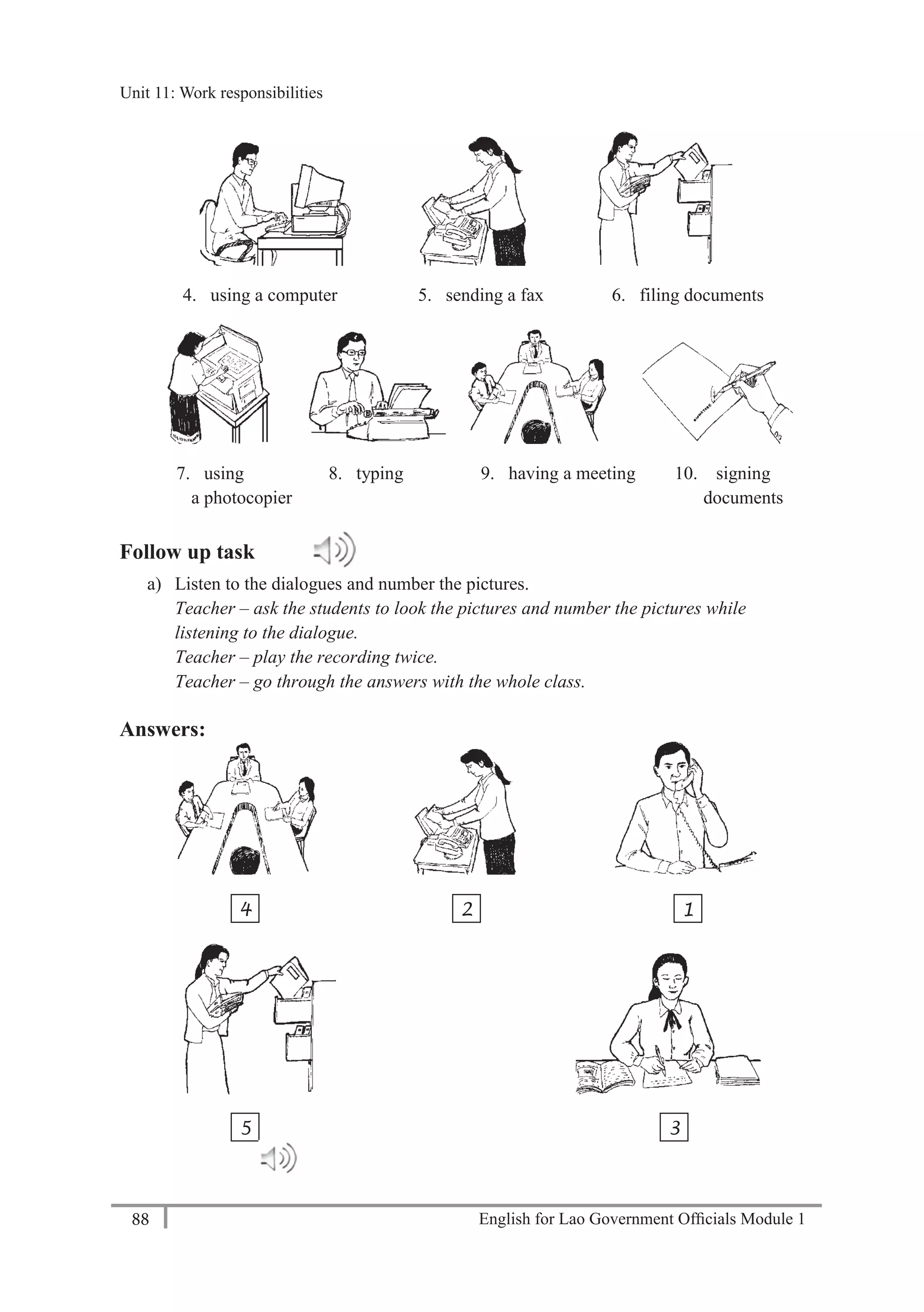 English for Lao Government Ofﬁcials Module 188
Unit 11: Work responsibilities
88 English for Lao Government Officials Module 1
4. using a computer 5. sending a fax 6. filing documents
7. using 8. typing 9. having a meeting 10. signing
a photocopier documents
Follow up task
a) Listen to the dialogues and number the pictures.
Teacher – ask the students to look the pictures and number the pictures while
listening to the dialogue.
Teacher – play the recording twice.
Teacher – go through the answers with the whole class.
Answers:
4 2 1
5 3
Unit 11: Work responsibilities
 