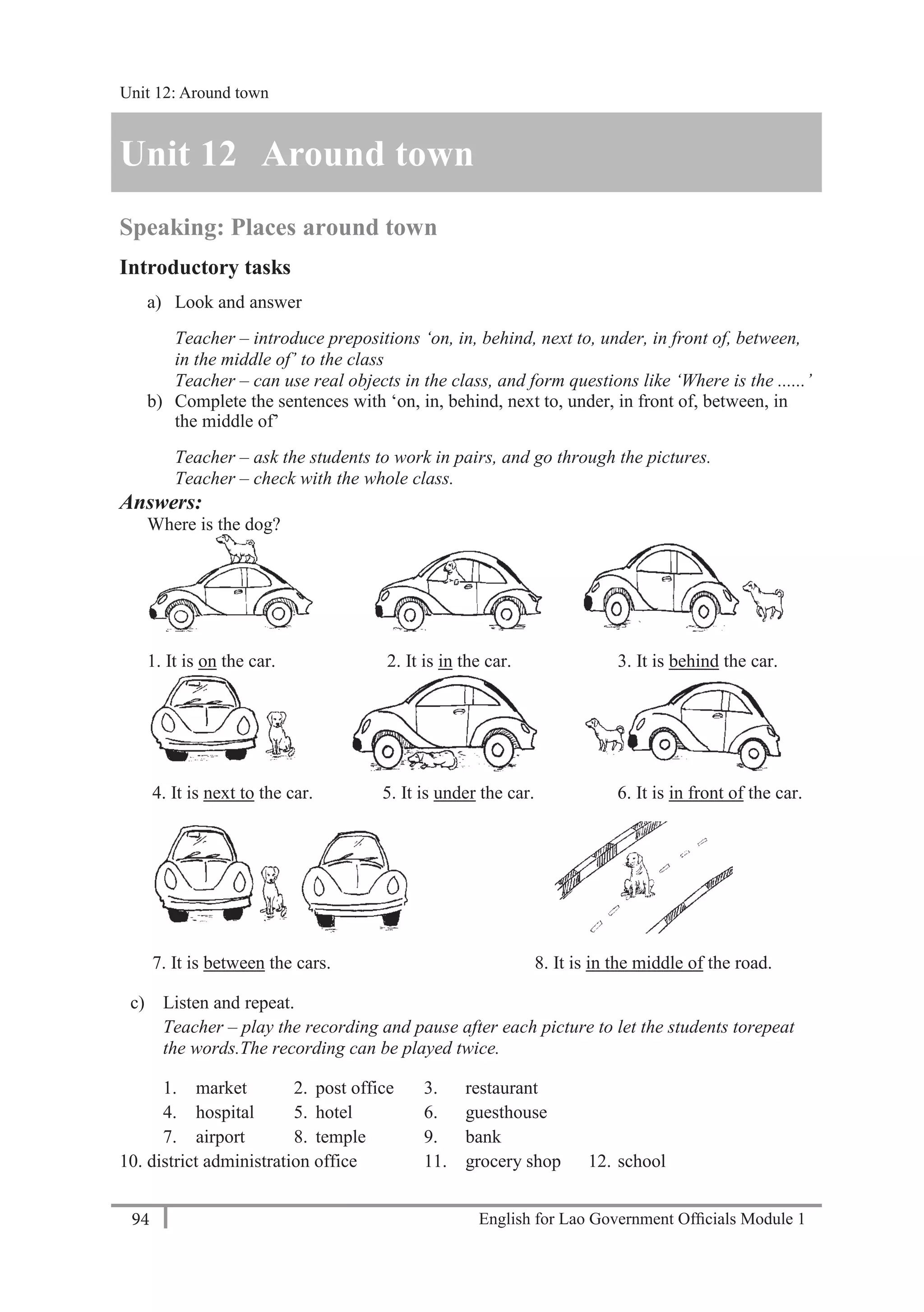 English for Lao Government Ofﬁcials Module 194
Unit 12 Around town
94 English for Lao Government Officials Module 1
Unit 12 Around town
Speaking: Places around town
Introductory tasks
a) Look and answer
Teacher – introduce prepositions ‘on, in, behind, next to, under, in front of, between,
in the middle of’ to the class
Teacher – can use real objects in the class, and form questions like ‘Where is the ......’
b) Complete the sentences with ‘on, in, behind, next to, under, in front of, between, in
the middle of’
Teacher – ask the students to work in pairs, and go through the pictures.
Teacher – check with the whole class.
Answers:
Where is the dog?
1. It is on the car. 2. It is in the car. 3. It is behind the car.
4. It is next to the car. 5. It is under the car. 6. It is in front of the car.
7. It is between the cars. 8. It is in the middle of the road.
c) Listen and repeat.
Teacher – play the recording and pause after each picture to let the students torepeat
the words.The recording can be played twice.
1. market 2. post office 3. restaurant
4. hospital 5. hotel 6. guesthouse
7. airport 8. temple 9. bank
10. district administration office 11. grocery shop 12. school
Unit 12: Around town
 