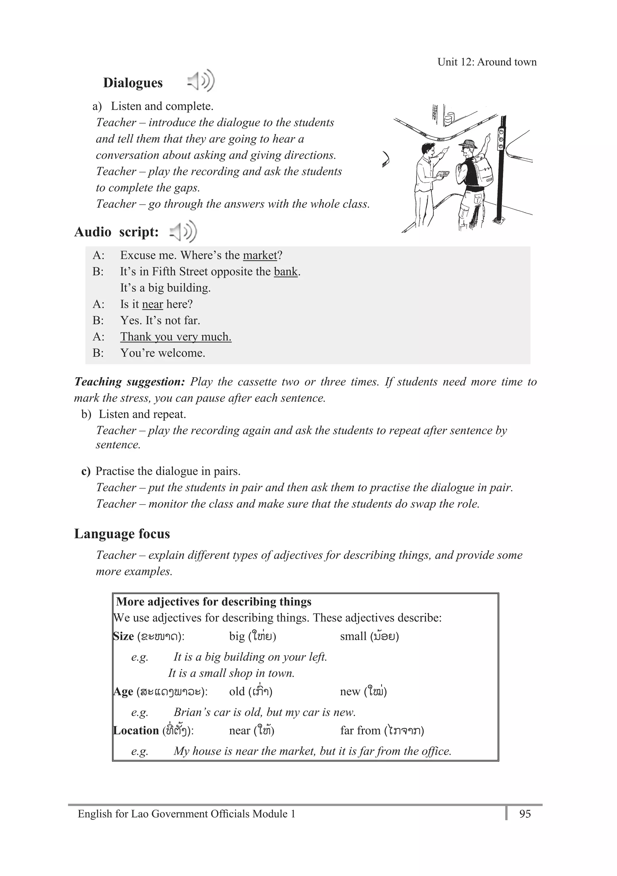 English for Lao Government Ofﬁcials Module 1 95
Unit 12 Around town
95 English for Lao Government Officials Module 1
Dialogues
a) Listen and complete.
Teacher – introduce the dialogue to the students
and tell them that they are going to hear a
conversation about asking and giving directions.
Teacher – play the recording and ask the students
to complete the gaps.
Teacher – go through the answers with the whole class.
Audio script:
A: Excuse me. Where’s the market?
B: It’s in Fifth Street opposite the bank.
It’s a big building.
A: Is it near here?
B: Yes. It’s not far.
A: Thank you very much.
B: You’re welcome.
Teaching suggestion: Play the cassette two or three times. If students need more time to
mark the stress, you can pause after each sentence.
b) Listen and repeat.
Teacher – play the recording again and ask the students to repeat after sentence by
sentence.
c) Practise the dialogue in pairs.
Teacher – put the students in pair and then ask them to practise the dialogue in pair.
Teacher – monitor the class and make sure that the students do swap the role.
Language focus
Teacher – explain different types of adjectives for describing things, and provide some
more examples.
More adjectives for describing things
We use adjectives for describing things. These adjectives describe:
Size (ຂະໜາດ): big (-ໃຫ່ຍ) small (ນ້ອຍ)
e.g. It is a big building on your left.
It is a small shop in town.
Age (ສະແດງພາວະ): old (ເກ່າ-) new (-ໃໝ່)
e.g. Brian’s car is old, but my car is new.
Location (ທ່ ຕັ້ງ): near (-ໃຫ້) far from (-ໄກຈາກ)
e.g. My house is near the market, but it is far from the office.
Unit 12: Around town
 
