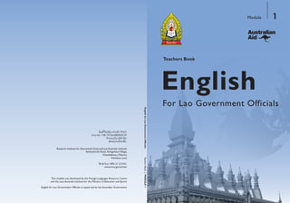 English
Teachers Book
For Lao Government Officials
Module 1
TeachersBook|MODULE1
Research Institute for Educational Sciences/Laos Australia Institute
Setthathirath Road, XiengnheunVillage,
Chanthaboury District,
Vientiane, Laos
Tel & Fax: +856 21 213161
www.moe.gov.la/ries/
ertneCecruoseRsegaugnaLngieroFehtybdepolevedsaweludomsihT
and the Laos Australia Institute for the Ministry of Education and Sports
English for Lao Government Officials is supported by the Australian Government
 