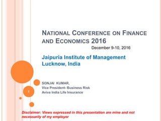 NATIONAL CONFERENCE ON FINANCE
AND ECONOMICS 2016
Jaipuria Institute of Management
Lucknow, India
SONJAI KUMAR,
Vice President- Business Risk
Aviva India Life Insurance
Disclaimer: Views expressed in this presentation are mine and not
necessarily of my employer
1
December 9-10, 2016
 