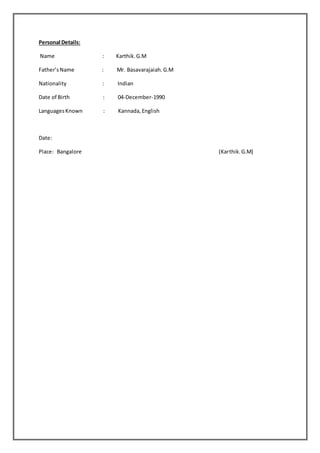 Personal Details:
Name : Karthik.G.M
Father’sName : Mr. Basavarajaiah.G.M
Nationality : Indian
Date of Birth : 04-December-1990
LanguagesKnown : Kannada,English
Date:
Place: Bangalore (Karthik.G.M)
 