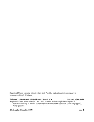 Registered Nurse: Neonatal Intensive Care Unit Provided medical/surgical nursing care to
premature/critically ill infants
Children’s Hospital and Medical Center, Seattle, WA Aug 1991 - May 1996
Registered Nurse: Infant Intensive Care Unit - Provided medical/surgical nursing care to
premature/critically ill infants; Extra Corporeal Membrane Oxygenation, (heart-lung bypass),
Pump specialist
Christopher Owen RN MSN page 2
 