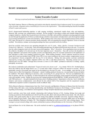 SCOTT ANDERSON EXECUTIVE CAREER BIOGRAPHY
Senior Executive Leader
Driving exceptional performance through focused teams utilizing core operating and lean principals
The North American Director of Planning and Analysis who directly reported to Scott Anderson noted “Scott understoodthe
value ofsystems, alignment and accountability for everyone in the organization”. This understanding has beenthe foundation
of Scott’s career and success.
Scott’s demonstrated leadership expertise is wide ranging, including; operational, supply chain, sales and marketing,
financial, HR, customer care, administration and legal. He has excelled in providing a unique and valuable bridge between
company initiatives, whether they be growth up or cost down, to the P&L and cash flow statements ensuring expected results
are met through the application of robust system(s)design,relentless measurement and adjustment, and a thorough knowledge
of accounting and financial systems and statements. While auditing early in his career, Scott prepped and passed the uniform
CPA exam but moved to a treasury position shortly thereafter, thus not attaining the requisite experience hours to become
certified. Nevertheless, intimate accounting knowledge has been a powerful tool in his toolbox.
Scott has used the same proven core operating principals for over 15 years. Safety, Quality, Customer Satisfaction and
Productivity / Efficiency – in that order. Each proceeding principal must be addressed before moving to the next. It is proven
that the safest companies tend to be the most successfulcompanies. Why? Discipline. If an organization does not possess
the collective discipline to be safe and care for the most important asset – themselves – they will not have the discipline to
design, implement and operate robust quality systems,uncompromising drive for customer satisfaction or the application of
lean principals to effect curve jumping productivity gains. While leading Euramax’s North American businesses, Scott’s
teams drove total case incident rates (TCIR) down 30% in two years resulting in the lowest workers compensation costs in
the corporation’s history comparable with the top 1% in the industry. During that same period, customer satisfaction
measured by on-time and complete shipments (OTC) rose 10% as did labor productivity. Recurring annual costs were
reduced well over $25 million through these activities as well as a $10 million permanent reduction in working capital,
principally inventories.
His inclusive leadership style understands “Teamwork makes the dream work”. As a former NCAA D-1 football player,
Scott also believes the old adage there is no “I” in team and it takes everyone’s efforts for anyone to succeed. Scott is
particularly proud of the people and teams he has developed over the past 28 years. As an example, upon moving to the
Atlanta area to effect the integration of Euramax’s exterior building products businesses, sixstand-alone businesses had to
be combined. This meant collapsing six executive, sales, accounting,IT, etc. groups into one. This was accomplished in less
than 18 months with the vast majority of talent throughout the national organization being retained and placed in different
seats with excellent results. During the recession,this segment produced record EBITDA in 2009 and achieved 99.7% OTC
with THD and Lowe’s – the gold standard forthe home center’s building products’departments to this day. Scott’s deliberate,
inclusive and concise communication style allowed for the cultural shift of the integration and the exceptional team(s)
collaboration required to achieve exceptional results in difficult times.
With a Masterin Business Administration from New York University and Bachelor of Science in finance from the University
of Utah along with many years running manufacturing and distribution businesses, Scott brings a strong strategic view
regarding restructurings, consolidations and integrations of large footprint manufacturers and distributors.
Scott’s activities away from work include volunteering with Lutheran Services of GA, boating, fishing, boot camp and
running up and down the basketball court with 20 and 30 year olds, albeit with reduced effectiveness lately. His wife, Karen,
became a first grade teacher after 23 years at home raising their children (Columbia University Teachers College Master –
felt she wanted to give back). Their oldest son is a graduate of UGA and Creighton University MBA and is in the finance
group at Berkshire Hathaway in Omaha, NE. Their daughteris finishing her senior yearat UGA with a biology degree. Their
youngest son just entered college with a music scholarship to pursue cello performance at the University of North Florida.
Scott and Karen live in the Atlanta area. He can be reached via email at sr_anderson@hotmail.com or via phone 678-983-
0036.
 