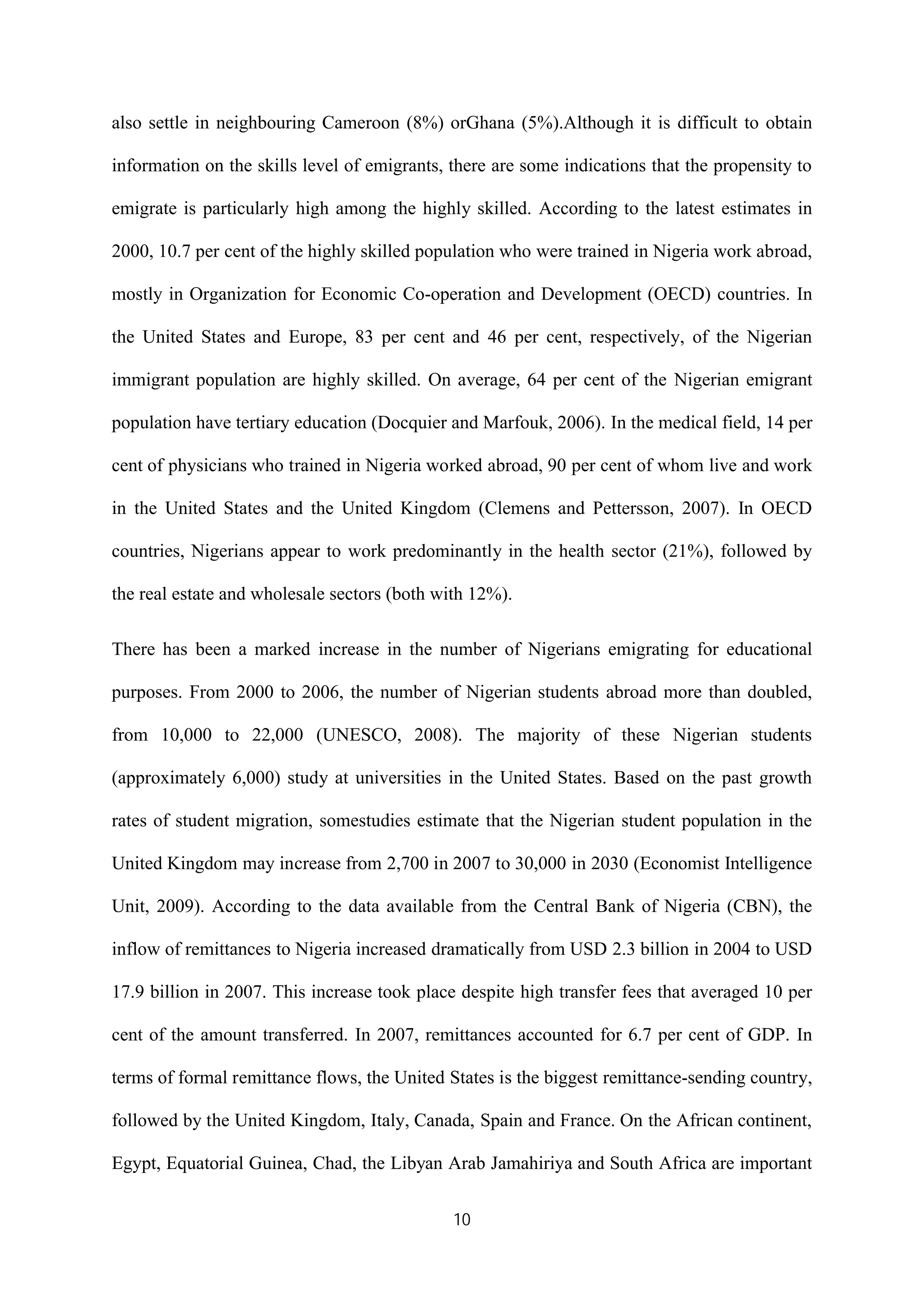 10
also settle in neighbouring Cameroon (8%) orGhana (5%).Although it is difficult to obtain
information on the skills level of emigrants, there are some indications that the propensity to
emigrate is particularly high among the highly skilled. According to the latest estimates in
2000, 10.7 per cent of the highly skilled population who were trained in Nigeria work abroad,
mostly in Organization for Economic Co-operation and Development (OECD) countries. In
the United States and Europe, 83 per cent and 46 per cent, respectively, of the Nigerian
immigrant population are highly skilled. On average, 64 per cent of the Nigerian emigrant
population have tertiary education (Docquier and Marfouk, 2006). In the medical field, 14 per
cent of physicians who trained in Nigeria worked abroad, 90 per cent of whom live and work
in the United States and the United Kingdom (Clemens and Pettersson, 2007). In OECD
countries, Nigerians appear to work predominantly in the health sector (21%), followed by
the real estate and wholesale sectors (both with 12%).
There has been a marked increase in the number of Nigerians emigrating for educational
purposes. From 2000 to 2006, the number of Nigerian students abroad more than doubled,
from 10,000 to 22,000 (UNESCO, 2008). The majority of these Nigerian students
(approximately 6,000) study at universities in the United States. Based on the past growth
rates of student migration, somestudies estimate that the Nigerian student population in the
United Kingdom may increase from 2,700 in 2007 to 30,000 in 2030 (Economist Intelligence
Unit, 2009). According to the data available from the Central Bank of Nigeria (CBN), the
inflow of remittances to Nigeria increased dramatically from USD 2.3 billion in 2004 to USD
17.9 billion in 2007. This increase took place despite high transfer fees that averaged 10 per
cent of the amount transferred. In 2007, remittances accounted for 6.7 per cent of GDP. In
terms of formal remittance flows, the United States is the biggest remittance-sending country,
followed by the United Kingdom, Italy, Canada, Spain and France. On the African continent,
Egypt, Equatorial Guinea, Chad, the Libyan Arab Jamahiriya and South Africa are important
 