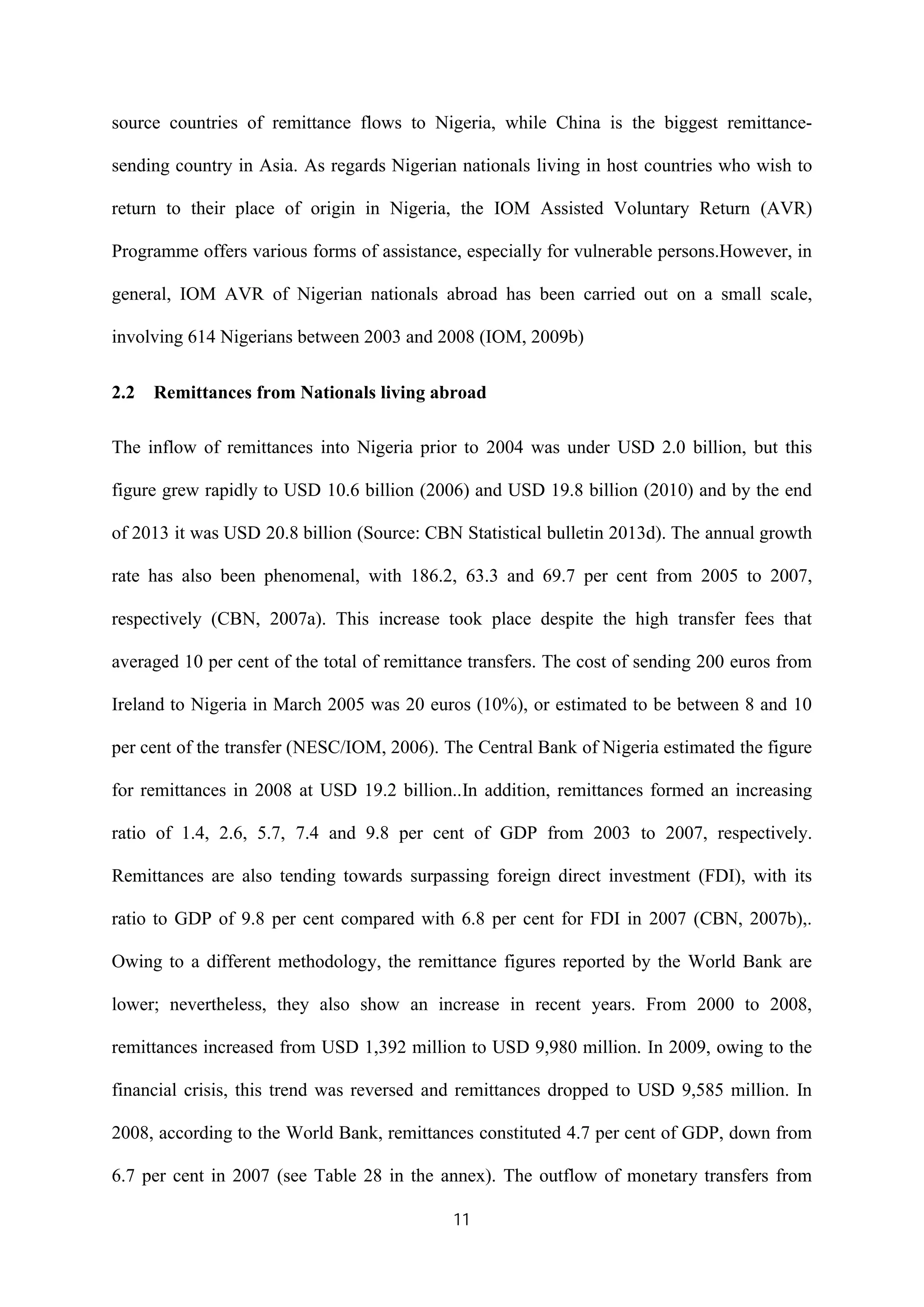 11
source countries of remittance flows to Nigeria, while China is the biggest remittance-
sending country in Asia. As regards Nigerian nationals living in host countries who wish to
return to their place of origin in Nigeria, the IOM Assisted Voluntary Return (AVR)
Programme offers various forms of assistance, especially for vulnerable persons.However, in
general, IOM AVR of Nigerian nationals abroad has been carried out on a small scale,
involving 614 Nigerians between 2003 and 2008 (IOM, 2009b)
2.2 Remittances from Nationals living abroad
The inflow of remittances into Nigeria prior to 2004 was under USD 2.0 billion, but this
figure grew rapidly to USD 10.6 billion (2006) and USD 19.8 billion (2010) and by the end
of 2013 it was USD 20.8 billion (Source: CBN Statistical bulletin 2013d). The annual growth
rate has also been phenomenal, with 186.2, 63.3 and 69.7 per cent from 2005 to 2007,
respectively (CBN, 2007a). This increase took place despite the high transfer fees that
averaged 10 per cent of the total of remittance transfers. The cost of sending 200 euros from
Ireland to Nigeria in March 2005 was 20 euros (10%), or estimated to be between 8 and 10
per cent of the transfer (NESC/IOM, 2006). The Central Bank of Nigeria estimated the figure
for remittances in 2008 at USD 19.2 billion..In addition, remittances formed an increasing
ratio of 1.4, 2.6, 5.7, 7.4 and 9.8 per cent of GDP from 2003 to 2007, respectively.
Remittances are also tending towards surpassing foreign direct investment (FDI), with its
ratio to GDP of 9.8 per cent compared with 6.8 per cent for FDI in 2007 (CBN, 2007b),.
Owing to a different methodology, the remittance figures reported by the World Bank are
lower; nevertheless, they also show an increase in recent years. From 2000 to 2008,
remittances increased from USD 1,392 million to USD 9,980 million. In 2009, owing to the
financial crisis, this trend was reversed and remittances dropped to USD 9,585 million. In
2008, according to the World Bank, remittances constituted 4.7 per cent of GDP, down from
6.7 per cent in 2007 (see Table 28 in the annex). The outflow of monetary transfers from
 
