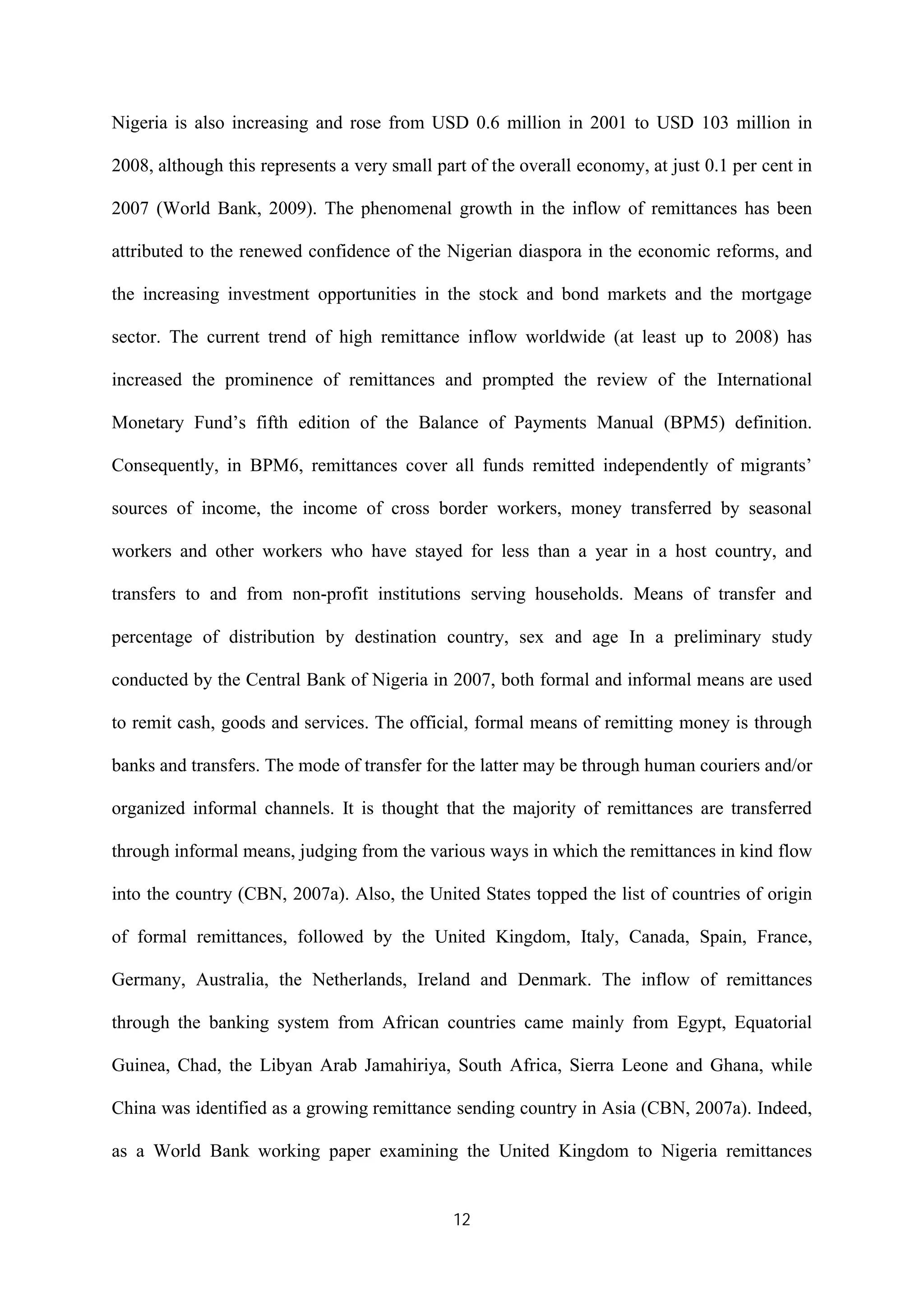 12
Nigeria is also increasing and rose from USD 0.6 million in 2001 to USD 103 million in
2008, although this represents a very small part of the overall economy, at just 0.1 per cent in
2007 (World Bank, 2009). The phenomenal growth in the inflow of remittances has been
attributed to the renewed confidence of the Nigerian diaspora in the economic reforms, and
the increasing investment opportunities in the stock and bond markets and the mortgage
sector. The current trend of high remittance inflow worldwide (at least up to 2008) has
increased the prominence of remittances and prompted the review of the International
Monetary Fund’s fifth edition of the Balance of Payments Manual (BPM5) definition.
Consequently, in BPM6, remittances cover all funds remitted independently of migrants’
sources of income, the income of cross border workers, money transferred by seasonal
workers and other workers who have stayed for less than a year in a host country, and
transfers to and from non-profit institutions serving households. Means of transfer and
percentage of distribution by destination country, sex and age In a preliminary study
conducted by the Central Bank of Nigeria in 2007, both formal and informal means are used
to remit cash, goods and services. The official, formal means of remitting money is through
banks and transfers. The mode of transfer for the latter may be through human couriers and/or
organized informal channels. It is thought that the majority of remittances are transferred
through informal means, judging from the various ways in which the remittances in kind flow
into the country (CBN, 2007a). Also, the United States topped the list of countries of origin
of formal remittances, followed by the United Kingdom, Italy, Canada, Spain, France,
Germany, Australia, the Netherlands, Ireland and Denmark. The inflow of remittances
through the banking system from African countries came mainly from Egypt, Equatorial
Guinea, Chad, the Libyan Arab Jamahiriya, South Africa, Sierra Leone and Ghana, while
China was identified as a growing remittance sending country in Asia (CBN, 2007a). Indeed,
as a World Bank working paper examining the United Kingdom to Nigeria remittances
 