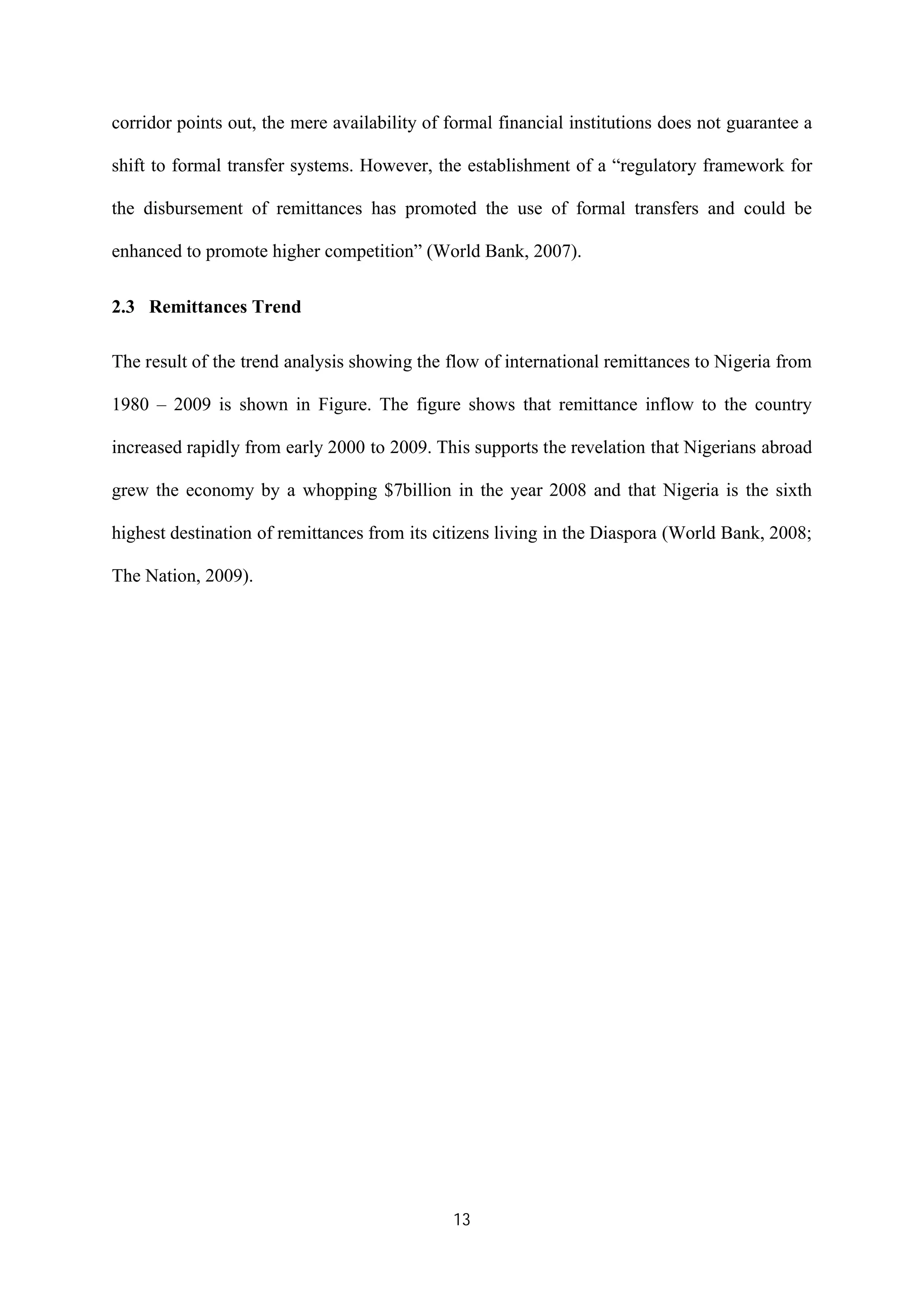 13
corridor points out, the mere availability of formal financial institutions does not guarantee a
shift to formal transfer systems. However, the establishment of a “regulatory framework for
the disbursement of remittances has promoted the use of formal transfers and could be
enhanced to promote higher competition” (World Bank, 2007).
2.3 Remittances Trend
The result of the trend analysis showing the flow of international remittances to Nigeria from
1980 – 2009 is shown in Figure. The figure shows that remittance inflow to the country
increased rapidly from early 2000 to 2009. This supports the revelation that Nigerians abroad
grew the economy by a whopping $7billion in the year 2008 and that Nigeria is the sixth
highest destination of remittances from its citizens living in the Diaspora (World Bank, 2008;
The Nation, 2009).
 