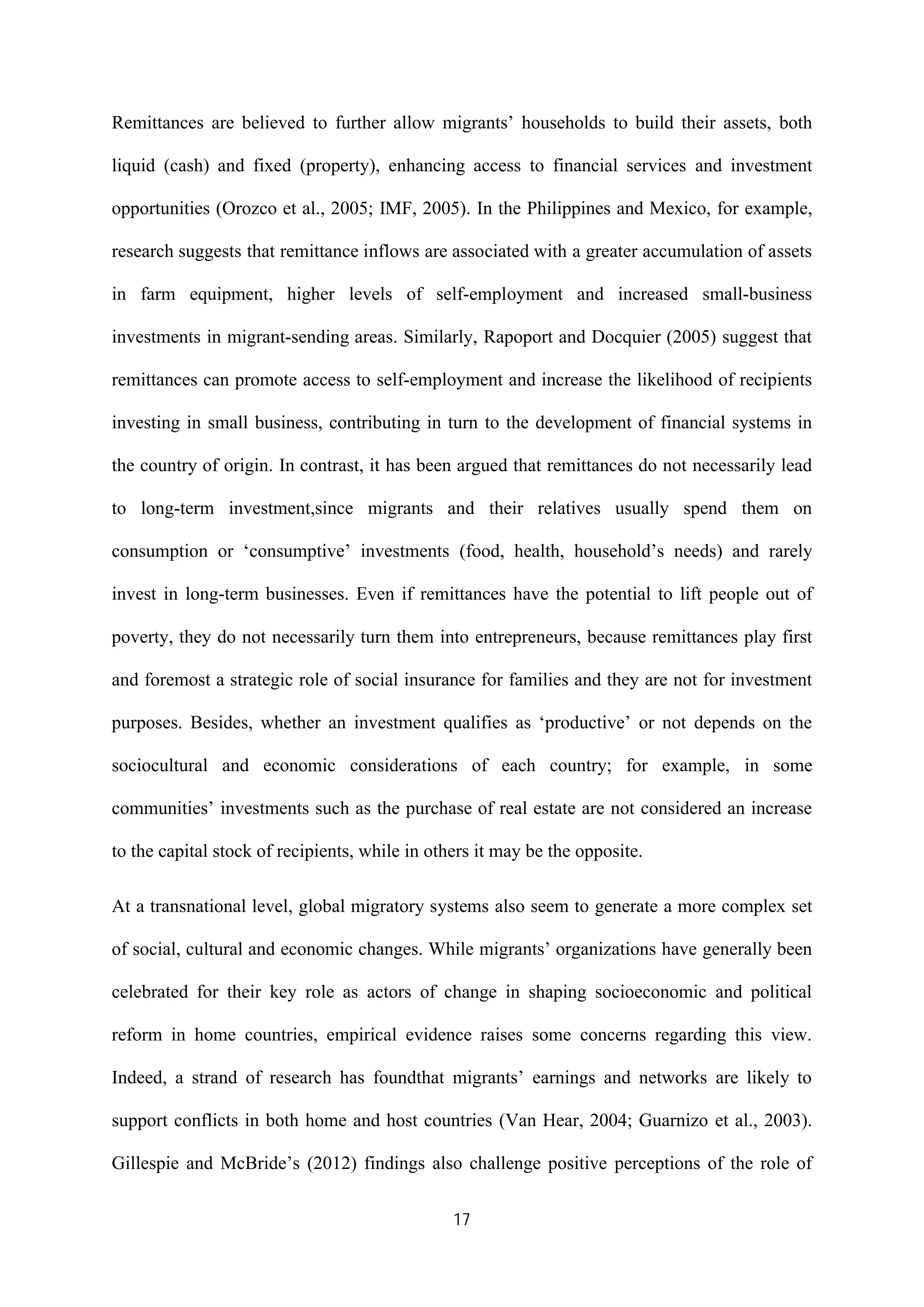 17
Remittances are believed to further allow migrants’ households to build their assets, both
liquid (cash) and fixed (property), enhancing access to financial services and investment
opportunities (Orozco et al., 2005; IMF, 2005). In the Philippines and Mexico, for example,
research suggests that remittance inflows are associated with a greater accumulation of assets
in farm equipment, higher levels of self-employment and increased small-business
investments in migrant-sending areas. Similarly, Rapoport and Docquier (2005) suggest that
remittances can promote access to self-employment and increase the likelihood of recipients
investing in small business, contributing in turn to the development of financial systems in
the country of origin. In contrast, it has been argued that remittances do not necessarily lead
to long-term investment,since migrants and their relatives usually spend them on
consumption or ‘consumptive’ investments (food, health, household’s needs) and rarely
invest in long-term businesses. Even if remittances have the potential to lift people out of
poverty, they do not necessarily turn them into entrepreneurs, because remittances play first
and foremost a strategic role of social insurance for families and they are not for investment
purposes. Besides, whether an investment qualifies as ‘productive’ or not depends on the
sociocultural and economic considerations of each country; for example, in some
communities’ investments such as the purchase of real estate are not considered an increase
to the capital stock of recipients, while in others it may be the opposite.
At a transnational level, global migratory systems also seem to generate a more complex set
of social, cultural and economic changes. While migrants’ organizations have generally been
celebrated for their key role as actors of change in shaping socioeconomic and political
reform in home countries, empirical evidence raises some concerns regarding this view.
Indeed, a strand of research has foundthat migrants’ earnings and networks are likely to
support conflicts in both home and host countries (Van Hear, 2004; Guarnizo et al., 2003).
Gillespie and McBride’s (2012) findings also challenge positive perceptions of the role of
 