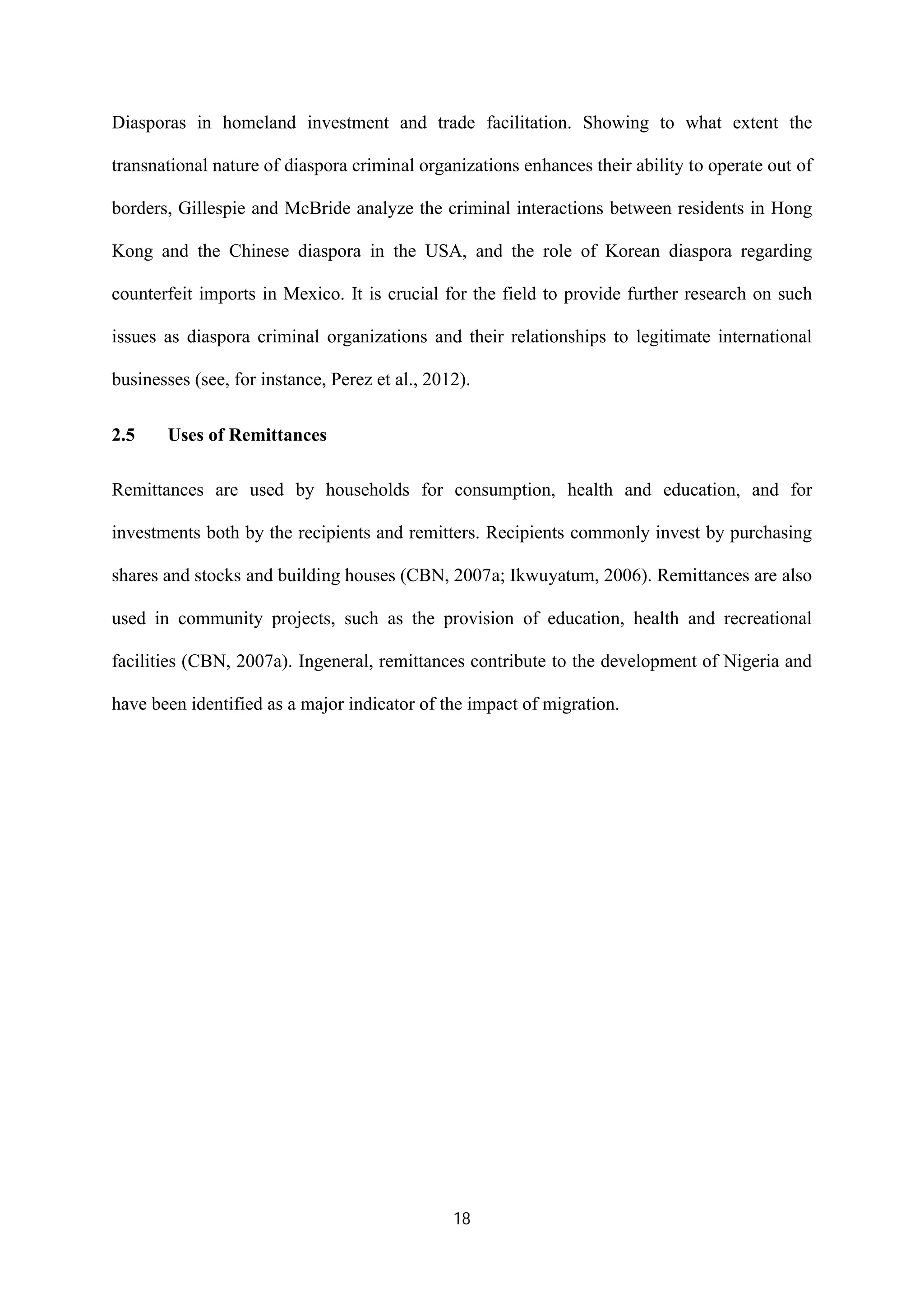 18
Diasporas in homeland investment and trade facilitation. Showing to what extent the
transnational nature of diaspora criminal organizations enhances their ability to operate out of
borders, Gillespie and McBride analyze the criminal interactions between residents in Hong
Kong and the Chinese diaspora in the USA, and the role of Korean diaspora regarding
counterfeit imports in Mexico. It is crucial for the field to provide further research on such
issues as diaspora criminal organizations and their relationships to legitimate international
businesses (see, for instance, Perez et al., 2012).
2.5 Uses of Remittances
Remittances are used by households for consumption, health and education, and for
investments both by the recipients and remitters. Recipients commonly invest by purchasing
shares and stocks and building houses (CBN, 2007a; Ikwuyatum, 2006). Remittances are also
used in community projects, such as the provision of education, health and recreational
facilities (CBN, 2007a). Ingeneral, remittances contribute to the development of Nigeria and
have been identified as a major indicator of the impact of migration.
 