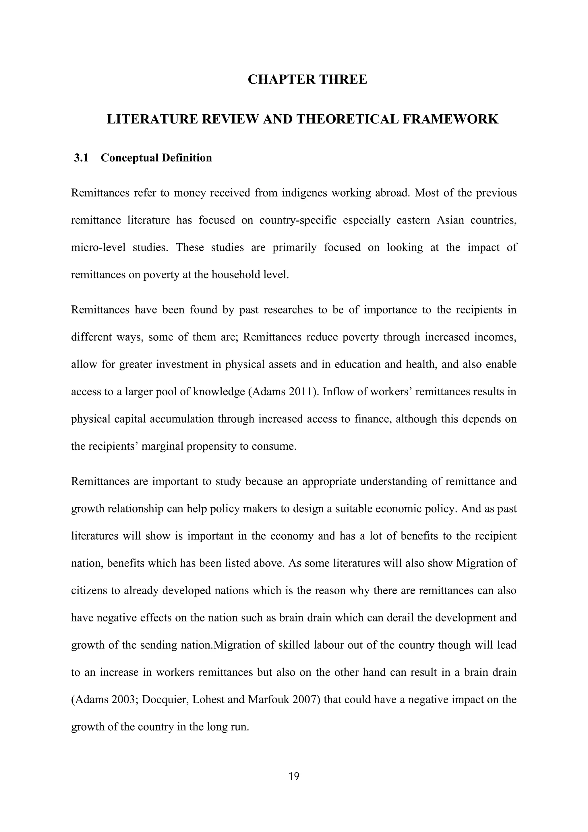 19
CHAPTER THREE
LITERATURE REVIEW AND THEORETICAL FRAMEWORK
3.1 Conceptual Definition
Remittances refer to money received from indigenes working abroad. Most of the previous
remittance literature has focused on country-specific especially eastern Asian countries,
micro-level studies. These studies are primarily focused on looking at the impact of
remittances on poverty at the household level.
Remittances have been found by past researches to be of importance to the recipients in
different ways, some of them are; Remittances reduce poverty through increased incomes,
allow for greater investment in physical assets and in education and health, and also enable
access to a larger pool of knowledge (Adams 2011). Inflow of workers’ remittances results in
physical capital accumulation through increased access to finance, although this depends on
the recipients’ marginal propensity to consume.
Remittances are important to study because an appropriate understanding of remittance and
growth relationship can help policy makers to design a suitable economic policy. And as past
literatures will show is important in the economy and has a lot of benefits to the recipient
nation, benefits which has been listed above. As some literatures will also show Migration of
citizens to already developed nations which is the reason why there are remittances can also
have negative effects on the nation such as brain drain which can derail the development and
growth of the sending nation.Migration of skilled labour out of the country though will lead
to an increase in workers remittances but also on the other hand can result in a brain drain
(Adams 2003; Docquier, Lohest and Marfouk 2007) that could have a negative impact on the
growth of the country in the long run.
 