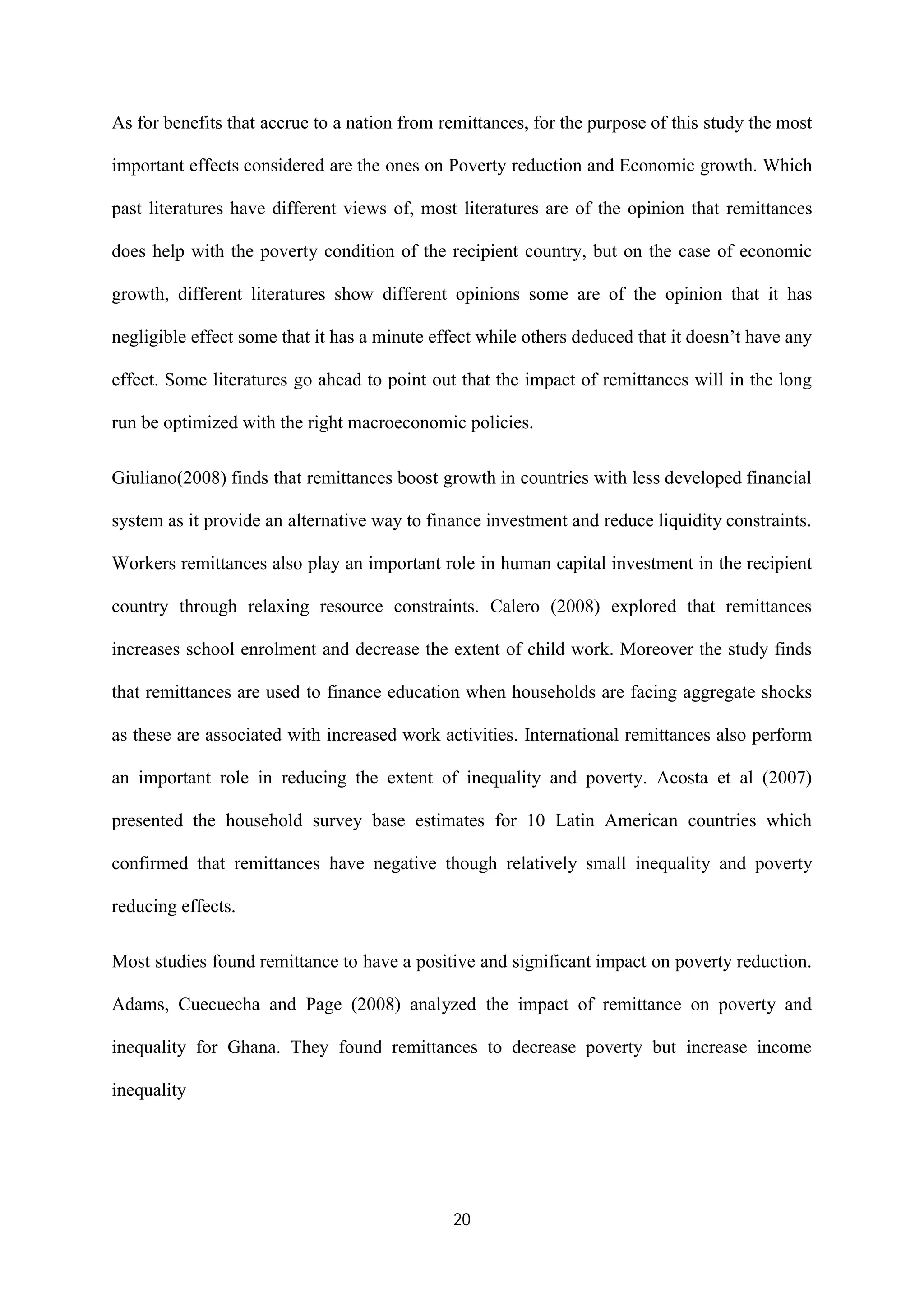 20
As for benefits that accrue to a nation from remittances, for the purpose of this study the most
important effects considered are the ones on Poverty reduction and Economic growth. Which
past literatures have different views of, most literatures are of the opinion that remittances
does help with the poverty condition of the recipient country, but on the case of economic
growth, different literatures show different opinions some are of the opinion that it has
negligible effect some that it has a minute effect while others deduced that it doesn’t have any
effect. Some literatures go ahead to point out that the impact of remittances will in the long
run be optimized with the right macroeconomic policies.
Giuliano(2008) finds that remittances boost growth in countries with less developed financial
system as it provide an alternative way to finance investment and reduce liquidity constraints.
Workers remittances also play an important role in human capital investment in the recipient
country through relaxing resource constraints. Calero (2008) explored that remittances
increases school enrolment and decrease the extent of child work. Moreover the study finds
that remittances are used to finance education when households are facing aggregate shocks
as these are associated with increased work activities. International remittances also perform
an important role in reducing the extent of inequality and poverty. Acosta et al (2007)
presented the household survey base estimates for 10 Latin American countries which
confirmed that remittances have negative though relatively small inequality and poverty
reducing effects.
Most studies found remittance to have a positive and significant impact on poverty reduction.
Adams, Cuecuecha and Page (2008) analyzed the impact of remittance on poverty and
inequality for Ghana. They found remittances to decrease poverty but increase income
inequality
 