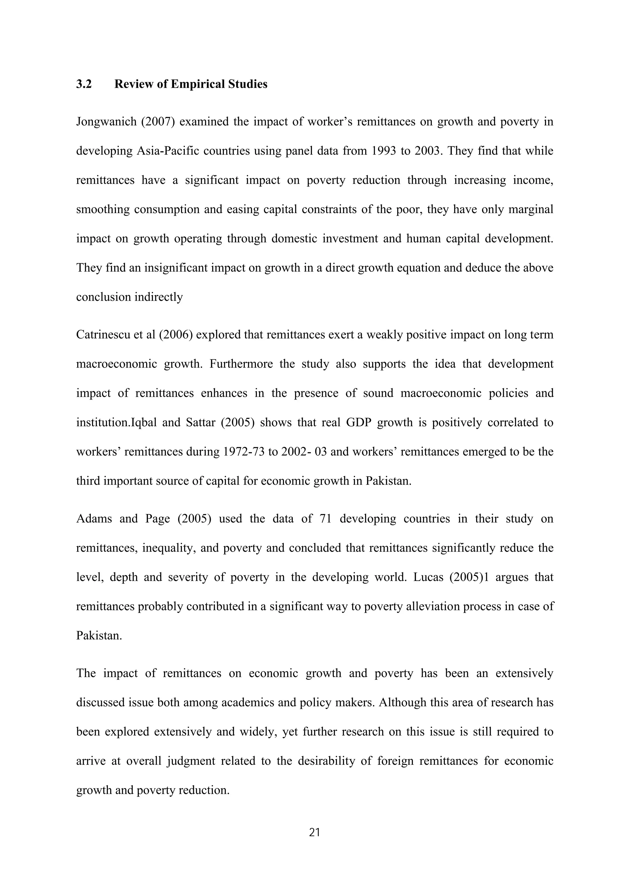 21
3.2 Review of Empirical Studies
Jongwanich (2007) examined the impact of worker’s remittances on growth and poverty in
developing Asia-Pacific countries using panel data from 1993 to 2003. They find that while
remittances have a significant impact on poverty reduction through increasing income,
smoothing consumption and easing capital constraints of the poor, they have only marginal
impact on growth operating through domestic investment and human capital development.
They find an insignificant impact on growth in a direct growth equation and deduce the above
conclusion indirectly
Catrinescu et al (2006) explored that remittances exert a weakly positive impact on long term
macroeconomic growth. Furthermore the study also supports the idea that development
impact of remittances enhances in the presence of sound macroeconomic policies and
institution.Iqbal and Sattar (2005) shows that real GDP growth is positively correlated to
workers’ remittances during 1972-73 to 2002- 03 and workers’ remittances emerged to be the
third important source of capital for economic growth in Pakistan.
Adams and Page (2005) used the data of 71 developing countries in their study on
remittances, inequality, and poverty and concluded that remittances significantly reduce the
level, depth and severity of poverty in the developing world. Lucas (2005)1 argues that
remittances probably contributed in a significant way to poverty alleviation process in case of
Pakistan.
The impact of remittances on economic growth and poverty has been an extensively
discussed issue both among academics and policy makers. Although this area of research has
been explored extensively and widely, yet further research on this issue is still required to
arrive at overall judgment related to the desirability of foreign remittances for economic
growth and poverty reduction.
 