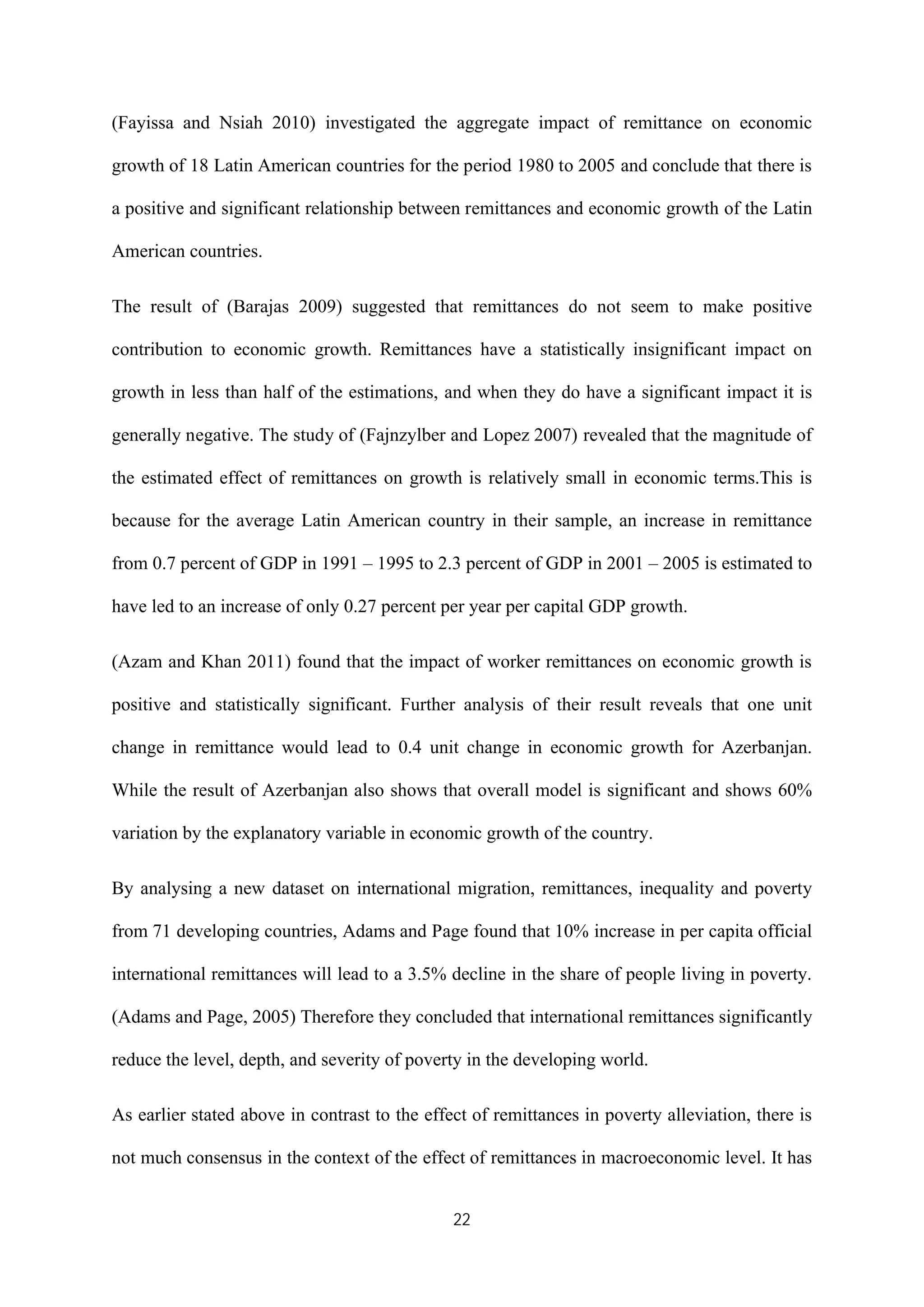 22
(Fayissa and Nsiah 2010) investigated the aggregate impact of remittance on economic
growth of 18 Latin American countries for the period 1980 to 2005 and conclude that there is
a positive and significant relationship between remittances and economic growth of the Latin
American countries.
The result of (Barajas 2009) suggested that remittances do not seem to make positive
contribution to economic growth. Remittances have a statistically insignificant impact on
growth in less than half of the estimations, and when they do have a significant impact it is
generally negative. The study of (Fajnzylber and Lopez 2007) revealed that the magnitude of
the estimated effect of remittances on growth is relatively small in economic terms.This is
because for the average Latin American country in their sample, an increase in remittance
from 0.7 percent of GDP in 1991 – 1995 to 2.3 percent of GDP in 2001 – 2005 is estimated to
have led to an increase of only 0.27 percent per year per capital GDP growth.
(Azam and Khan 2011) found that the impact of worker remittances on economic growth is
positive and statistically significant. Further analysis of their result reveals that one unit
change in remittance would lead to 0.4 unit change in economic growth for Azerbanjan.
While the result of Azerbanjan also shows that overall model is significant and shows 60%
variation by the explanatory variable in economic growth of the country.
By analysing a new dataset on international migration, remittances, inequality and poverty
from 71 developing countries, Adams and Page found that 10% increase in per capita official
international remittances will lead to a 3.5% decline in the share of people living in poverty.
(Adams and Page, 2005) Therefore they concluded that international remittances significantly
reduce the level, depth, and severity of poverty in the developing world.
As earlier stated above in contrast to the effect of remittances in poverty alleviation, there is
not much consensus in the context of the effect of remittances in macroeconomic level. It has
 