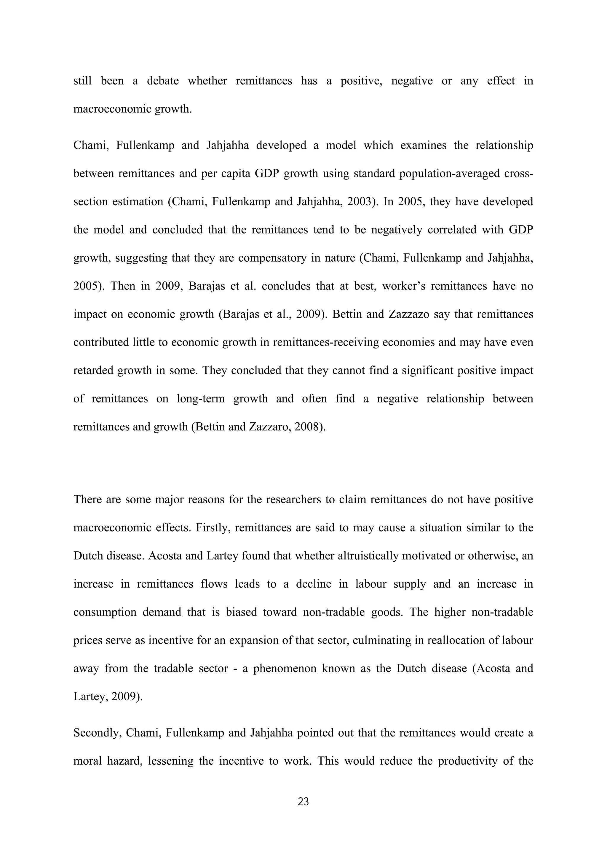 23
still been a debate whether remittances has a positive, negative or any effect in
macroeconomic growth.
Chami, Fullenkamp and Jahjahha developed a model which examines the relationship
between remittances and per capita GDP growth using standard population-averaged cross-
section estimation (Chami, Fullenkamp and Jahjahha, 2003). In 2005, they have developed
the model and concluded that the remittances tend to be negatively correlated with GDP
growth, suggesting that they are compensatory in nature (Chami, Fullenkamp and Jahjahha,
2005). Then in 2009, Barajas et al. concludes that at best, worker’s remittances have no
impact on economic growth (Barajas et al., 2009). Bettin and Zazzazo say that remittances
contributed little to economic growth in remittances-receiving economies and may have even
retarded growth in some. They concluded that they cannot find a significant positive impact
of remittances on long-term growth and often find a negative relationship between
remittances and growth (Bettin and Zazzaro, 2008).
There are some major reasons for the researchers to claim remittances do not have positive
macroeconomic effects. Firstly, remittances are said to may cause a situation similar to the
Dutch disease. Acosta and Lartey found that whether altruistically motivated or otherwise, an
increase in remittances flows leads to a decline in labour supply and an increase in
consumption demand that is biased toward non-tradable goods. The higher non-tradable
prices serve as incentive for an expansion of that sector, culminating in reallocation of labour
away from the tradable sector - a phenomenon known as the Dutch disease (Acosta and
Lartey, 2009).
Secondly, Chami, Fullenkamp and Jahjahha pointed out that the remittances would create a
moral hazard, lessening the incentive to work. This would reduce the productivity of the
 