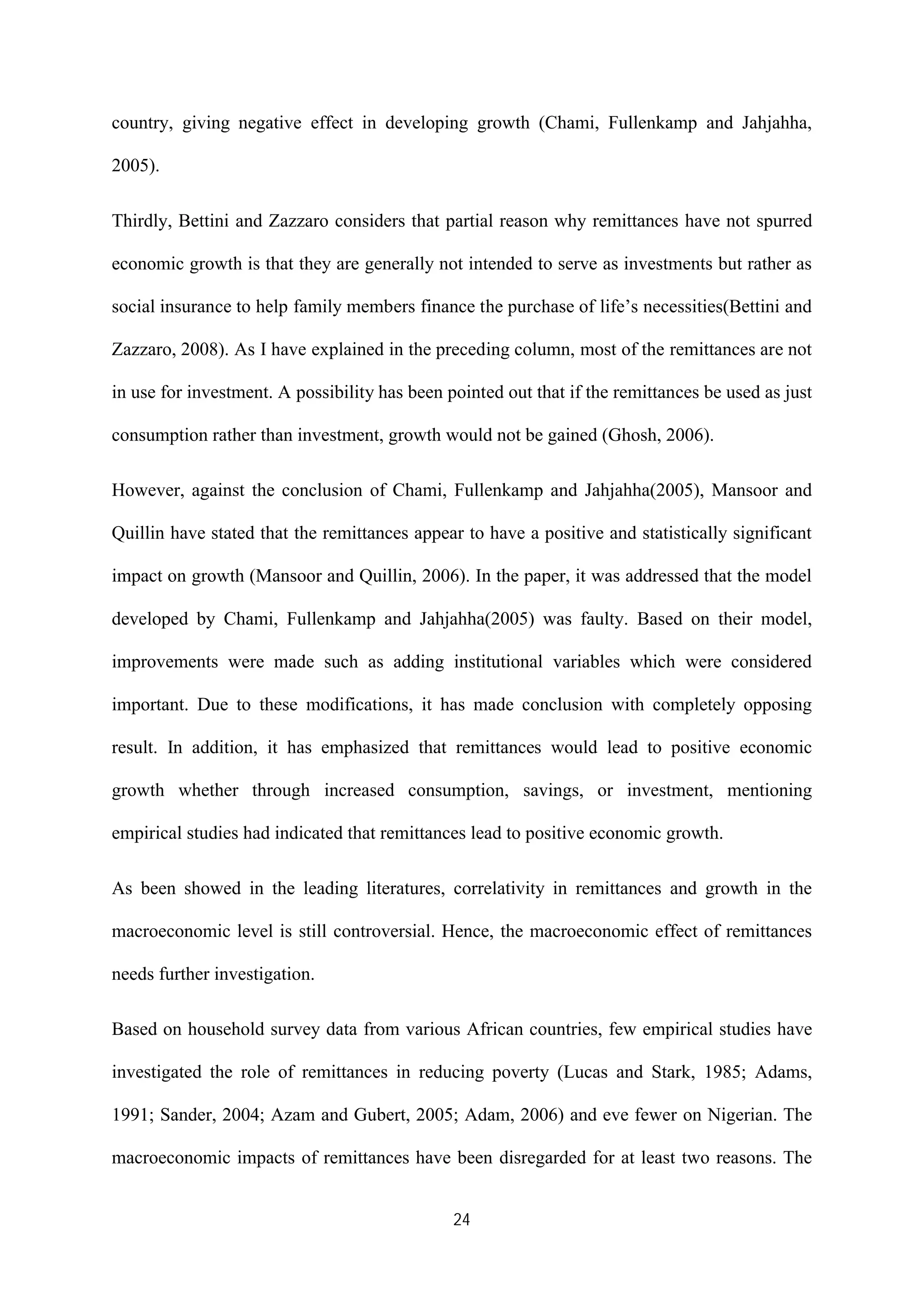 24
country, giving negative effect in developing growth (Chami, Fullenkamp and Jahjahha,
2005).
Thirdly, Bettini and Zazzaro considers that partial reason why remittances have not spurred
economic growth is that they are generally not intended to serve as investments but rather as
social insurance to help family members finance the purchase of life’s necessities(Bettini and
Zazzaro, 2008). As I have explained in the preceding column, most of the remittances are not
in use for investment. A possibility has been pointed out that if the remittances be used as just
consumption rather than investment, growth would not be gained (Ghosh, 2006).
However, against the conclusion of Chami, Fullenkamp and Jahjahha(2005), Mansoor and
Quillin have stated that the remittances appear to have a positive and statistically significant
impact on growth (Mansoor and Quillin, 2006). In the paper, it was addressed that the model
developed by Chami, Fullenkamp and Jahjahha(2005) was faulty. Based on their model,
improvements were made such as adding institutional variables which were considered
important. Due to these modifications, it has made conclusion with completely opposing
result. In addition, it has emphasized that remittances would lead to positive economic
growth whether through increased consumption, savings, or investment, mentioning
empirical studies had indicated that remittances lead to positive economic growth.
As been showed in the leading literatures, correlativity in remittances and growth in the
macroeconomic level is still controversial. Hence, the macroeconomic effect of remittances
needs further investigation.
Based on household survey data from various African countries, few empirical studies have
investigated the role of remittances in reducing poverty (Lucas and Stark, 1985; Adams,
1991; Sander, 2004; Azam and Gubert, 2005; Adam, 2006) and eve fewer on Nigerian. The
macroeconomic impacts of remittances have been disregarded for at least two reasons. The
 