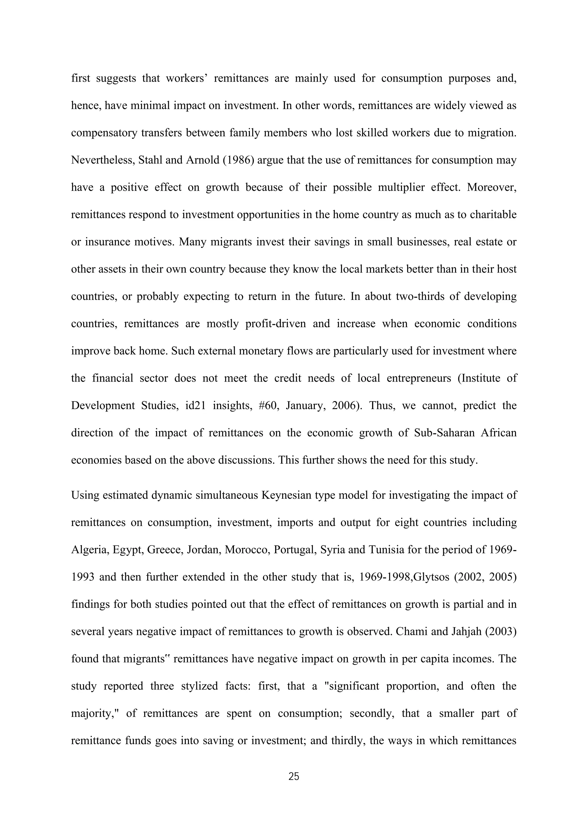 25
first suggests that workers’ remittances are mainly used for consumption purposes and,
hence, have minimal impact on investment. In other words, remittances are widely viewed as
compensatory transfers between family members who lost skilled workers due to migration.
Nevertheless, Stahl and Arnold (1986) argue that the use of remittances for consumption may
have a positive effect on growth because of their possible multiplier effect. Moreover,
remittances respond to investment opportunities in the home country as much as to charitable
or insurance motives. Many migrants invest their savings in small businesses, real estate or
other assets in their own country because they know the local markets better than in their host
countries, or probably expecting to return in the future. In about two-thirds of developing
countries, remittances are mostly profit-driven and increase when economic conditions
improve back home. Such external monetary flows are particularly used for investment where
the financial sector does not meet the credit needs of local entrepreneurs (Institute of
Development Studies, id21 insights, #60, January, 2006). Thus, we cannot, predict the
direction of the impact of remittances on the economic growth of Sub-Saharan African
economies based on the above discussions. This further shows the need for this study.
Using estimated dynamic simultaneous Keynesian type model for investigating the impact of
remittances on consumption, investment, imports and output for eight countries including
Algeria, Egypt, Greece, Jordan, Morocco, Portugal, Syria and Tunisia for the period of 1969-
1993 and then further extended in the other study that is, 1969-1998,Glytsos (2002, 2005)
findings for both studies pointed out that the effect of remittances on growth is partial and in
several years negative impact of remittances to growth is observed. Chami and Jahjah (2003)
found that migrants‟ remittances have negative impact on growth in per capita incomes. The
study reported three stylized facts: first, that a "significant proportion, and often the
majority," of remittances are spent on consumption; secondly, that a smaller part of
remittance funds goes into saving or investment; and thirdly, the ways in which remittances
 
