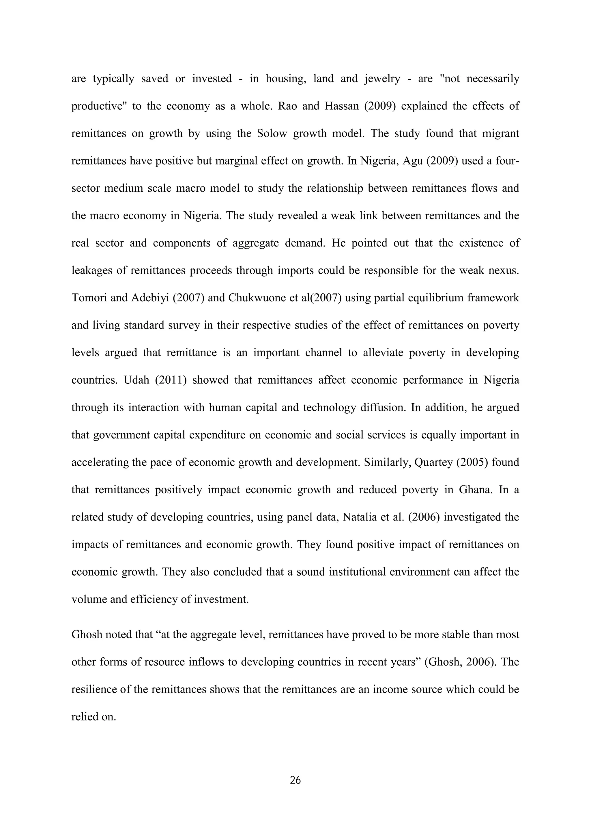 26
are typically saved or invested - in housing, land and jewelry - are "not necessarily
productive" to the economy as a whole. Rao and Hassan (2009) explained the effects of
remittances on growth by using the Solow growth model. The study found that migrant
remittances have positive but marginal effect on growth. In Nigeria, Agu (2009) used a four-
sector medium scale macro model to study the relationship between remittances flows and
the macro economy in Nigeria. The study revealed a weak link between remittances and the
real sector and components of aggregate demand. He pointed out that the existence of
leakages of remittances proceeds through imports could be responsible for the weak nexus.
Tomori and Adebiyi (2007) and Chukwuone et al(2007) using partial equilibrium framework
and living standard survey in their respective studies of the effect of remittances on poverty
levels argued that remittance is an important channel to alleviate poverty in developing
countries. Udah (2011) showed that remittances affect economic performance in Nigeria
through its interaction with human capital and technology diffusion. In addition, he argued
that government capital expenditure on economic and social services is equally important in
accelerating the pace of economic growth and development. Similarly, Quartey (2005) found
that remittances positively impact economic growth and reduced poverty in Ghana. In a
related study of developing countries, using panel data, Natalia et al. (2006) investigated the
impacts of remittances and economic growth. They found positive impact of remittances on
economic growth. They also concluded that a sound institutional environment can affect the
volume and efficiency of investment.
Ghosh noted that “at the aggregate level, remittances have proved to be more stable than most
other forms of resource inflows to developing countries in recent years” (Ghosh, 2006). The
resilience of the remittances shows that the remittances are an income source which could be
relied on.
 