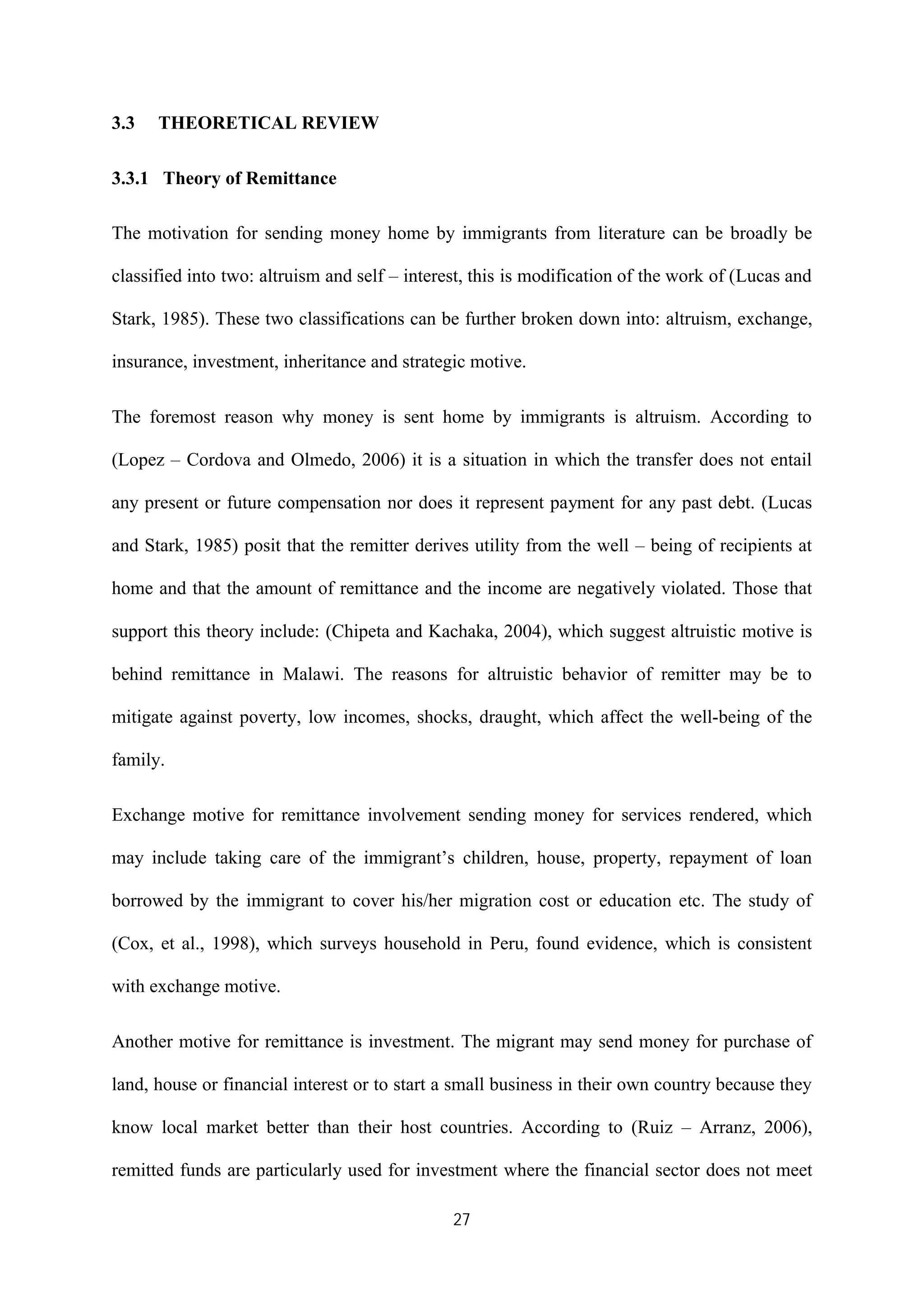 27
3.3 THEORETICAL REVIEW
3.3.1 Theory of Remittance
The motivation for sending money home by immigrants from literature can be broadly be
classified into two: altruism and self – interest, this is modification of the work of (Lucas and
Stark, 1985). These two classifications can be further broken down into: altruism, exchange,
insurance, investment, inheritance and strategic motive.
The foremost reason why money is sent home by immigrants is altruism. According to
(Lopez – Cordova and Olmedo, 2006) it is a situation in which the transfer does not entail
any present or future compensation nor does it represent payment for any past debt. (Lucas
and Stark, 1985) posit that the remitter derives utility from the well – being of recipients at
home and that the amount of remittance and the income are negatively violated. Those that
support this theory include: (Chipeta and Kachaka, 2004), which suggest altruistic motive is
behind remittance in Malawi. The reasons for altruistic behavior of remitter may be to
mitigate against poverty, low incomes, shocks, draught, which affect the well-being of the
family.
Exchange motive for remittance involvement sending money for services rendered, which
may include taking care of the immigrant’s children, house, property, repayment of loan
borrowed by the immigrant to cover his/her migration cost or education etc. The study of
(Cox, et al., 1998), which surveys household in Peru, found evidence, which is consistent
with exchange motive.
Another motive for remittance is investment. The migrant may send money for purchase of
land, house or financial interest or to start a small business in their own country because they
know local market better than their host countries. According to (Ruiz – Arranz, 2006),
remitted funds are particularly used for investment where the financial sector does not meet
 
