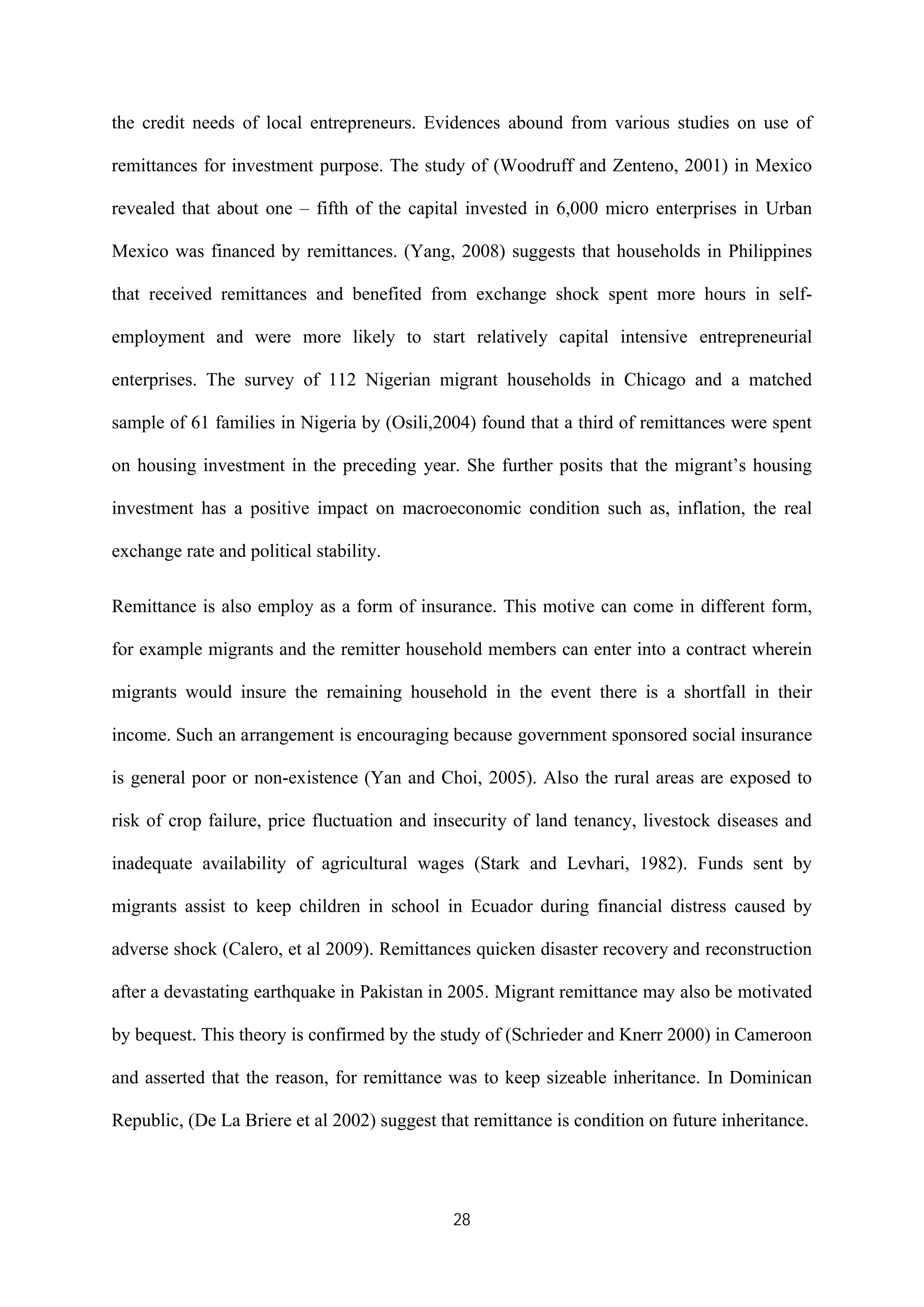 28
the credit needs of local entrepreneurs. Evidences abound from various studies on use of
remittances for investment purpose. The study of (Woodruff and Zenteno, 2001) in Mexico
revealed that about one – fifth of the capital invested in 6,000 micro enterprises in Urban
Mexico was financed by remittances. (Yang, 2008) suggests that households in Philippines
that received remittances and benefited from exchange shock spent more hours in self-
employment and were more likely to start relatively capital intensive entrepreneurial
enterprises. The survey of 112 Nigerian migrant households in Chicago and a matched
sample of 61 families in Nigeria by (Osili,2004) found that a third of remittances were spent
on housing investment in the preceding year. She further posits that the migrant’s housing
investment has a positive impact on macroeconomic condition such as, inflation, the real
exchange rate and political stability.
Remittance is also employ as a form of insurance. This motive can come in different form,
for example migrants and the remitter household members can enter into a contract wherein
migrants would insure the remaining household in the event there is a shortfall in their
income. Such an arrangement is encouraging because government sponsored social insurance
is general poor or non-existence (Yan and Choi, 2005). Also the rural areas are exposed to
risk of crop failure, price fluctuation and insecurity of land tenancy, livestock diseases and
inadequate availability of agricultural wages (Stark and Levhari, 1982). Funds sent by
migrants assist to keep children in school in Ecuador during financial distress caused by
adverse shock (Calero, et al 2009). Remittances quicken disaster recovery and reconstruction
after a devastating earthquake in Pakistan in 2005. Migrant remittance may also be motivated
by bequest. This theory is confirmed by the study of (Schrieder and Knerr 2000) in Cameroon
and asserted that the reason, for remittance was to keep sizeable inheritance. In Dominican
Republic, (De La Briere et al 2002) suggest that remittance is condition on future inheritance.
 