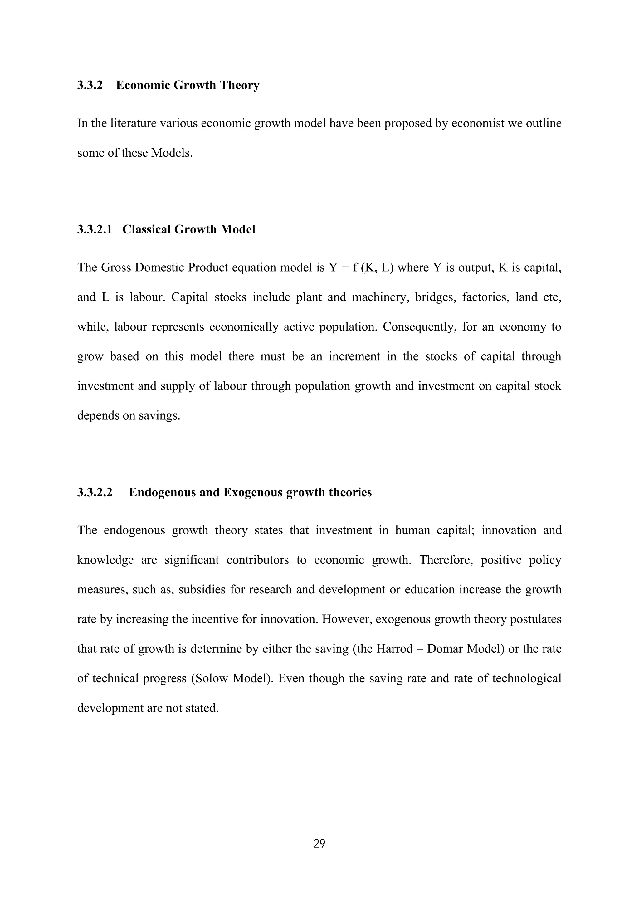 29
3.3.2 Economic Growth Theory
In the literature various economic growth model have been proposed by economist we outline
some of these Models.
3.3.2.1 Classical Growth Model
The Gross Domestic Product equation model is Y = f (K, L) where Y is output, K is capital,
and L is labour. Capital stocks include plant and machinery, bridges, factories, land etc,
while, labour represents economically active population. Consequently, for an economy to
grow based on this model there must be an increment in the stocks of capital through
investment and supply of labour through population growth and investment on capital stock
depends on savings.
3.3.2.2 Endogenous and Exogenous growth theories
The endogenous growth theory states that investment in human capital; innovation and
knowledge are significant contributors to economic growth. Therefore, positive policy
measures, such as, subsidies for research and development or education increase the growth
rate by increasing the incentive for innovation. However, exogenous growth theory postulates
that rate of growth is determine by either the saving (the Harrod – Domar Model) or the rate
of technical progress (Solow Model). Even though the saving rate and rate of technological
development are not stated.
 