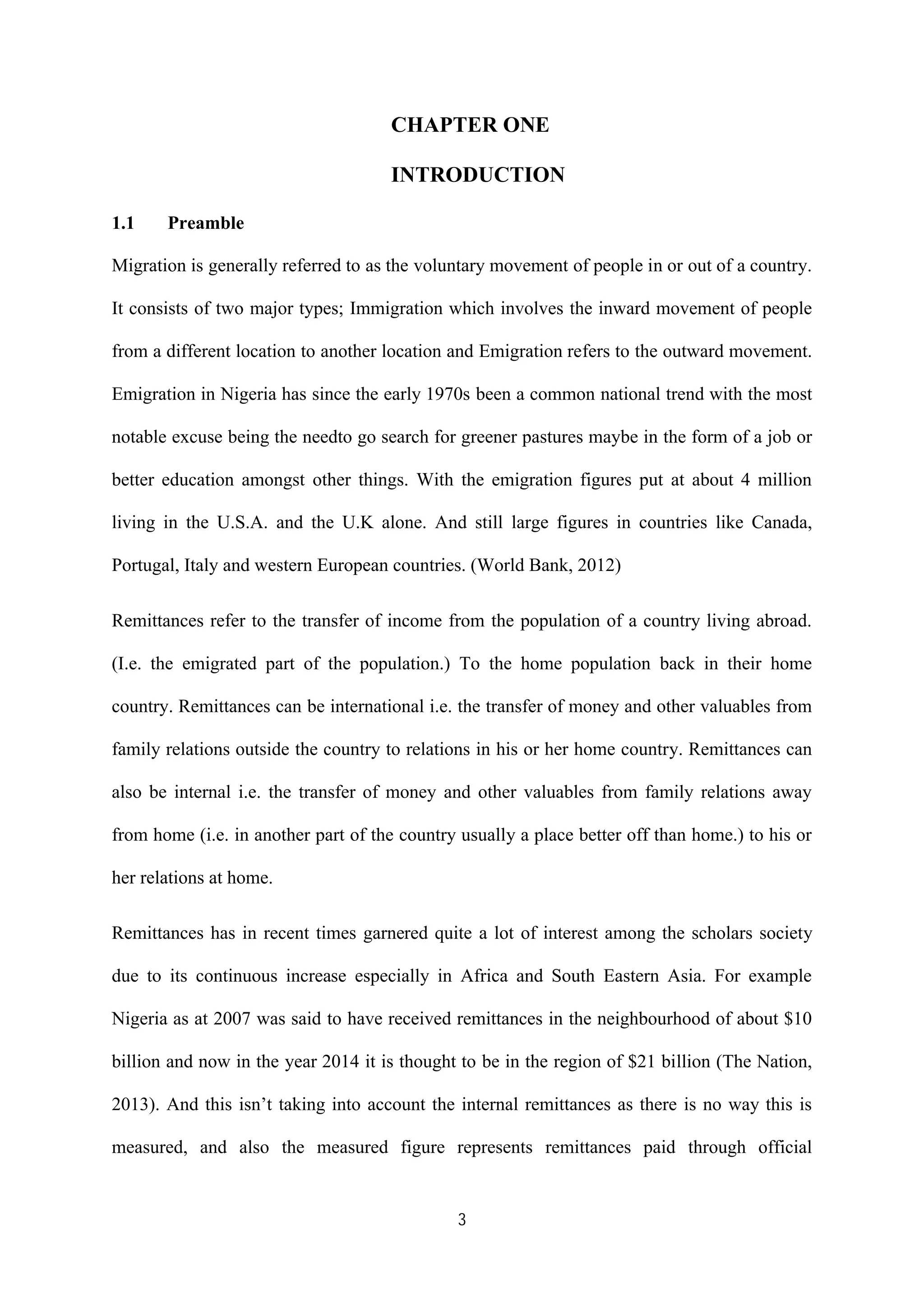 3
CHAPTER ONE
INTRODUCTION
1.1 Preamble
Migration is generally referred to as the voluntary movement of people in or out of a country.
It consists of two major types; Immigration which involves the inward movement of people
from a different location to another location and Emigration refers to the outward movement.
Emigration in Nigeria has since the early 1970s been a common national trend with the most
notable excuse being the needto go search for greener pastures maybe in the form of a job or
better education amongst other things. With the emigration figures put at about 4 million
living in the U.S.A. and the U.K alone. And still large figures in countries like Canada,
Portugal, Italy and western European countries. (World Bank, 2012)
Remittances refer to the transfer of income from the population of a country living abroad.
(I.e. the emigrated part of the population.) To the home population back in their home
country. Remittances can be international i.e. the transfer of money and other valuables from
family relations outside the country to relations in his or her home country. Remittances can
also be internal i.e. the transfer of money and other valuables from family relations away
from home (i.e. in another part of the country usually a place better off than home.) to his or
her relations at home.
Remittances has in recent times garnered quite a lot of interest among the scholars society
due to its continuous increase especially in Africa and South Eastern Asia. For example
Nigeria as at 2007 was said to have received remittances in the neighbourhood of about $10
billion and now in the year 2014 it is thought to be in the region of $21 billion (The Nation,
2013). And this isn’t taking into account the internal remittances as there is no way this is
measured, and also the measured figure represents remittances paid through official
 
