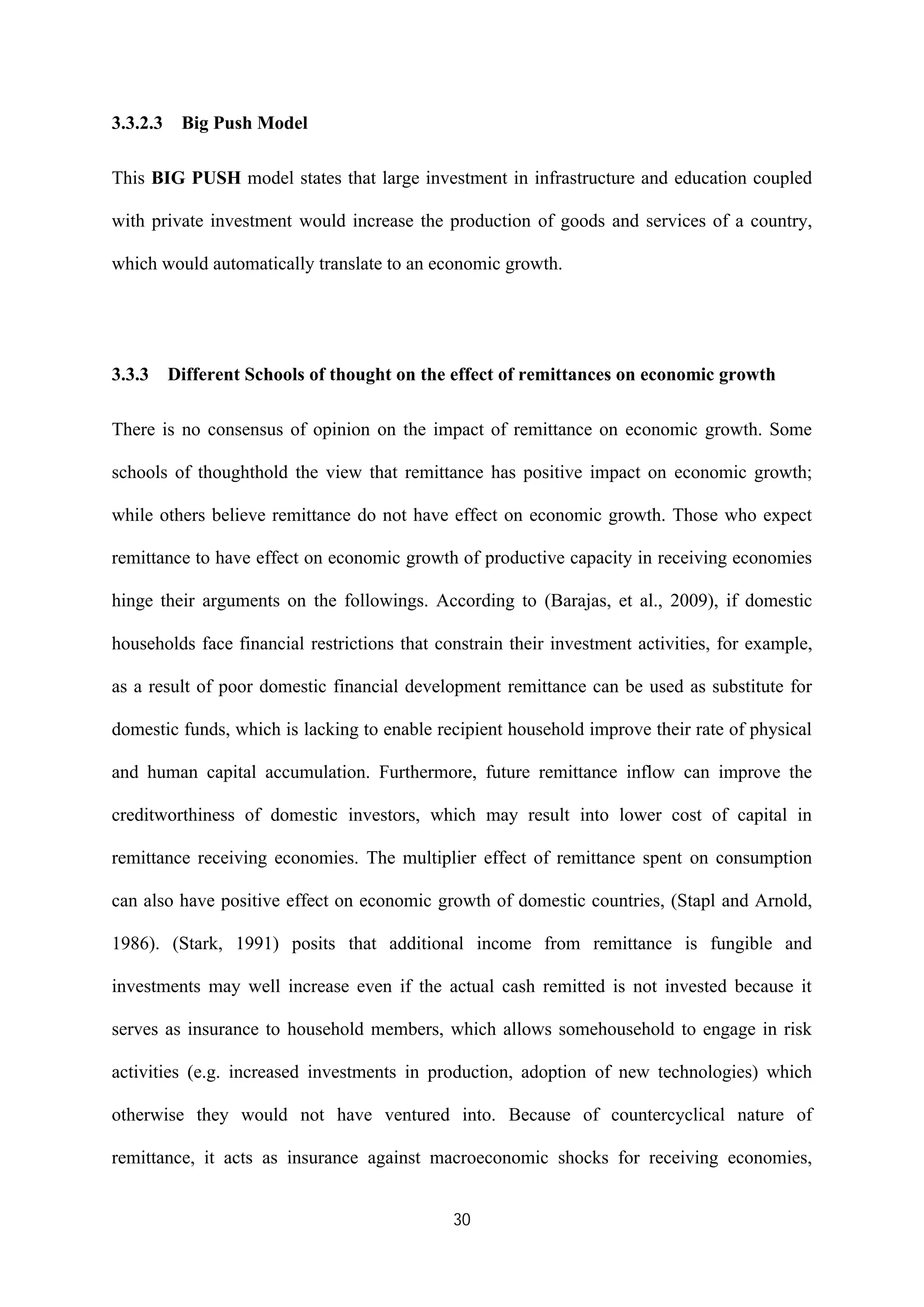 30
3.3.2.3 Big Push Model
This BIG PUSH model states that large investment in infrastructure and education coupled
with private investment would increase the production of goods and services of a country,
which would automatically translate to an economic growth.
3.3.3 Different Schools of thought on the effect of remittances on economic growth
There is no consensus of opinion on the impact of remittance on economic growth. Some
schools of thoughthold the view that remittance has positive impact on economic growth;
while others believe remittance do not have effect on economic growth. Those who expect
remittance to have effect on economic growth of productive capacity in receiving economies
hinge their arguments on the followings. According to (Barajas, et al., 2009), if domestic
households face financial restrictions that constrain their investment activities, for example,
as a result of poor domestic financial development remittance can be used as substitute for
domestic funds, which is lacking to enable recipient household improve their rate of physical
and human capital accumulation. Furthermore, future remittance inflow can improve the
creditworthiness of domestic investors, which may result into lower cost of capital in
remittance receiving economies. The multiplier effect of remittance spent on consumption
can also have positive effect on economic growth of domestic countries, (Stapl and Arnold,
1986). (Stark, 1991) posits that additional income from remittance is fungible and
investments may well increase even if the actual cash remitted is not invested because it
serves as insurance to household members, which allows somehousehold to engage in risk
activities (e.g. increased investments in production, adoption of new technologies) which
otherwise they would not have ventured into. Because of countercyclical nature of
remittance, it acts as insurance against macroeconomic shocks for receiving economies,
 
