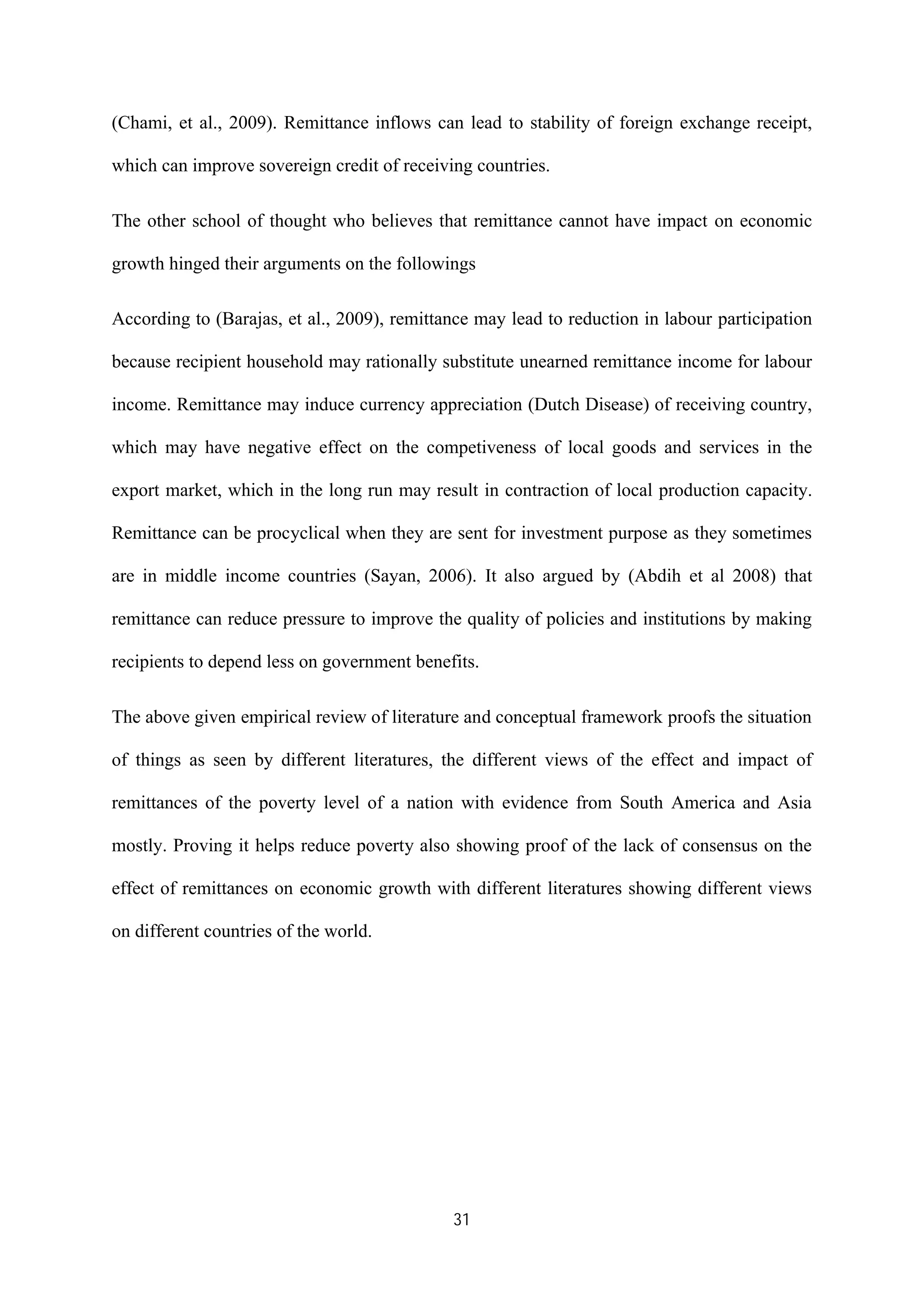 31
(Chami, et al., 2009). Remittance inflows can lead to stability of foreign exchange receipt,
which can improve sovereign credit of receiving countries.
The other school of thought who believes that remittance cannot have impact on economic
growth hinged their arguments on the followings
According to (Barajas, et al., 2009), remittance may lead to reduction in labour participation
because recipient household may rationally substitute unearned remittance income for labour
income. Remittance may induce currency appreciation (Dutch Disease) of receiving country,
which may have negative effect on the competiveness of local goods and services in the
export market, which in the long run may result in contraction of local production capacity.
Remittance can be procyclical when they are sent for investment purpose as they sometimes
are in middle income countries (Sayan, 2006). It also argued by (Abdih et al 2008) that
remittance can reduce pressure to improve the quality of policies and institutions by making
recipients to depend less on government benefits.
The above given empirical review of literature and conceptual framework proofs the situation
of things as seen by different literatures, the different views of the effect and impact of
remittances of the poverty level of a nation with evidence from South America and Asia
mostly. Proving it helps reduce poverty also showing proof of the lack of consensus on the
effect of remittances on economic growth with different literatures showing different views
on different countries of the world.
 