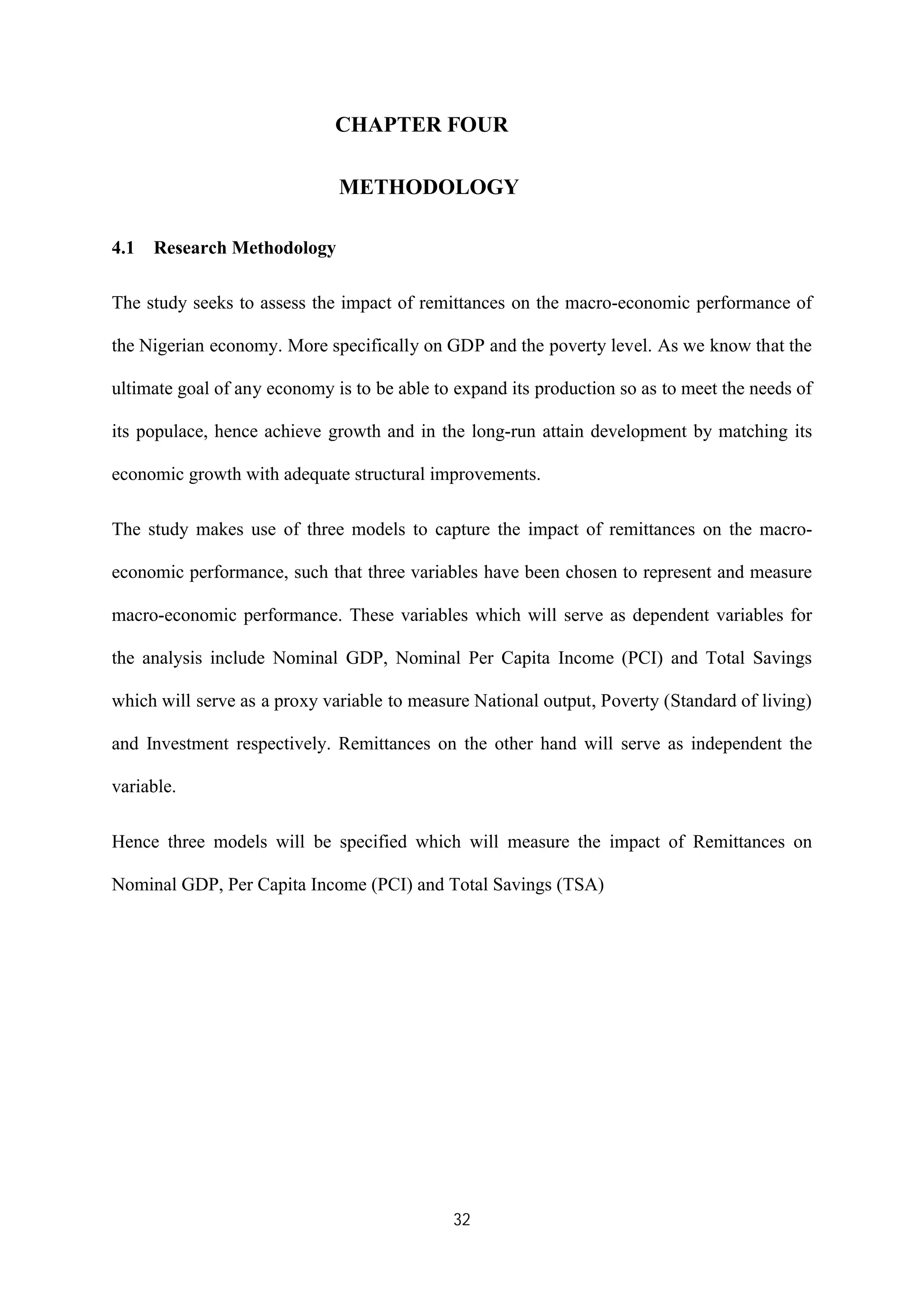 32
CHAPTER FOUR
METHODOLOGY
4.1 Research Methodology
The study seeks to assess the impact of remittances on the macro-economic performance of
the Nigerian economy. More specifically on GDP and the poverty level. As we know that the
ultimate goal of any economy is to be able to expand its production so as to meet the needs of
its populace, hence achieve growth and in the long-run attain development by matching its
economic growth with adequate structural improvements.
The study makes use of three models to capture the impact of remittances on the macro-
economic performance, such that three variables have been chosen to represent and measure
macro-economic performance. These variables which will serve as dependent variables for
the analysis include Nominal GDP, Nominal Per Capita Income (PCI) and Total Savings
which will serve as a proxy variable to measure National output, Poverty (Standard of living)
and Investment respectively. Remittances on the other hand will serve as independent the
variable.
Hence three models will be specified which will measure the impact of Remittances on
Nominal GDP, Per Capita Income (PCI) and Total Savings (TSA)
 
