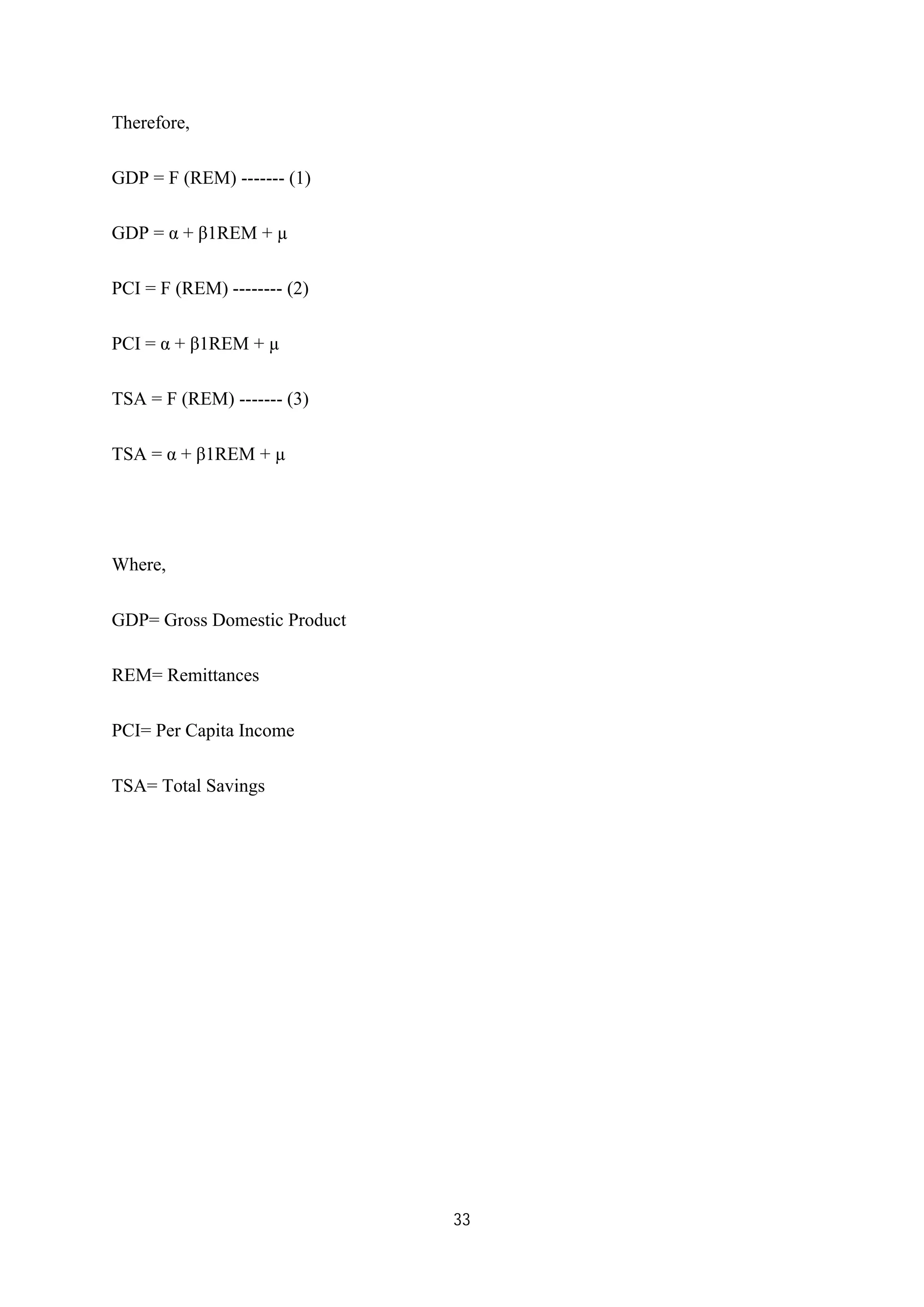 33
Therefore,
GDP = F (REM) ------- (1)
GDP = α + β1REM + µ
PCI = F (REM) -------- (2)
PCI = α + β1REM + µ
TSA = F (REM) ------- (3)
TSA = α + β1REM + µ
Where,
GDP= Gross Domestic Product
REM= Remittances
PCI= Per Capita Income
TSA= Total Savings
 