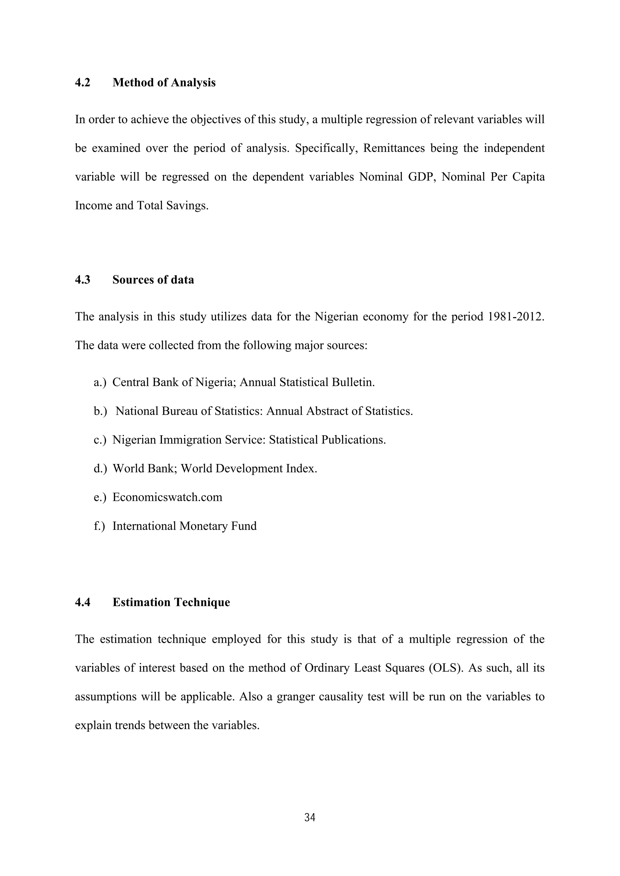 34
4.2 Method of Analysis
In order to achieve the objectives of this study, a multiple regression of relevant variables will
be examined over the period of analysis. Specifically, Remittances being the independent
variable will be regressed on the dependent variables Nominal GDP, Nominal Per Capita
Income and Total Savings.
4.3 Sources of data
The analysis in this study utilizes data for the Nigerian economy for the period 1981-2012.
The data were collected from the following major sources:
a.) Central Bank of Nigeria; Annual Statistical Bulletin.
b.) National Bureau of Statistics: Annual Abstract of Statistics.
c.) Nigerian Immigration Service: Statistical Publications.
d.) World Bank; World Development Index.
e.) Economicswatch.com
f.) International Monetary Fund
4.4 Estimation Technique
The estimation technique employed for this study is that of a multiple regression of the
variables of interest based on the method of Ordinary Least Squares (OLS). As such, all its
assumptions will be applicable. Also a granger causality test will be run on the variables to
explain trends between the variables.
 