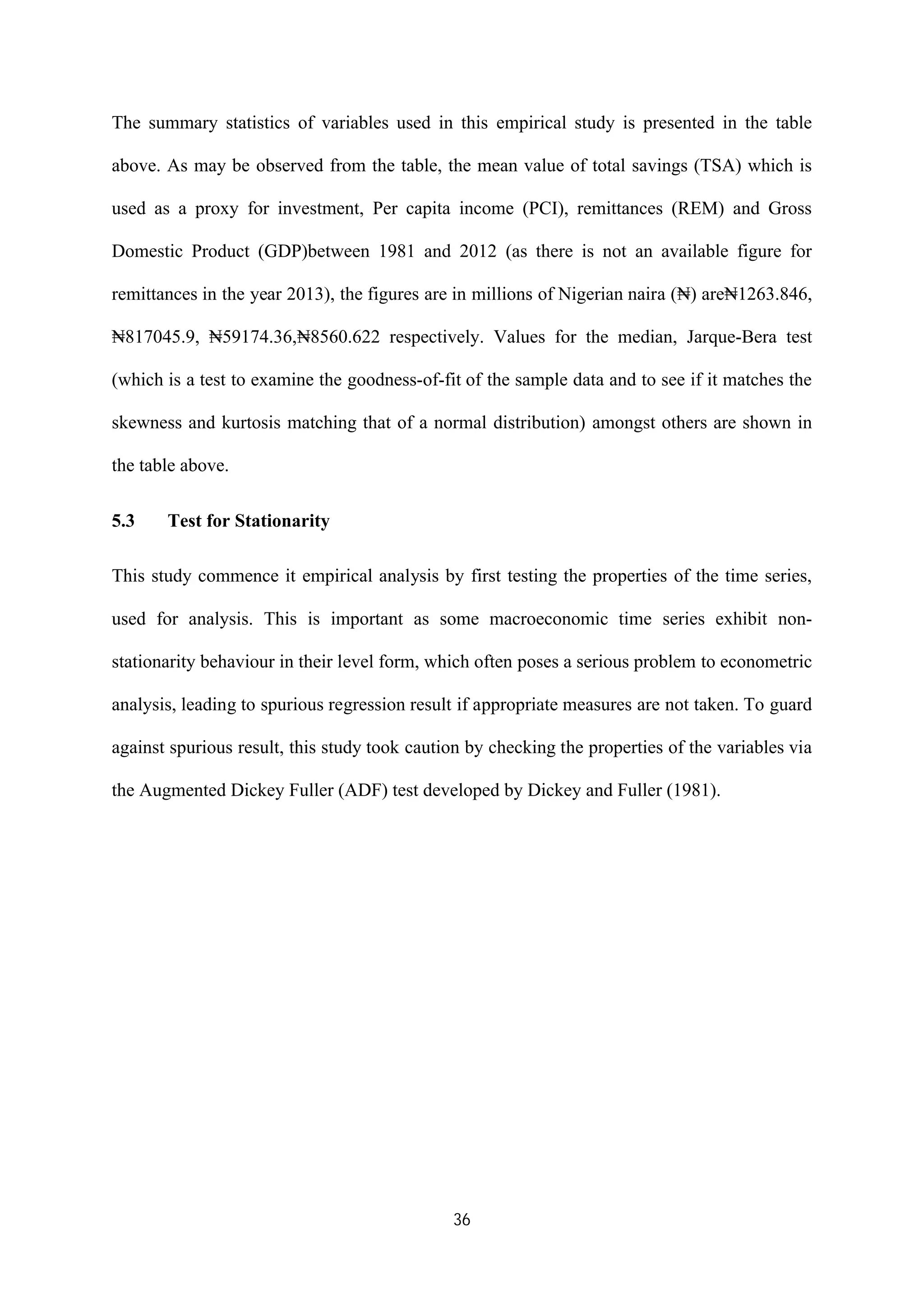 36
The summary statistics of variables used in this empirical study is presented in the table
above. As may be observed from the table, the mean value of total savings (TSA) which is
used as a proxy for investment, Per capita income (PCI), remittances (REM) and Gross
Domestic Product (GDP)between 1981 and 2012 (as there is not an available figure for
remittances in the year 2013), the figures are in millions of Nigerian naira (₦) are₦1263.846,
₦817045.9, ₦59174.36,₦8560.622 respectively. Values for the median, Jarque-Bera test
(which is a test to examine the goodness-of-fit of the sample data and to see if it matches the
skewness and kurtosis matching that of a normal distribution) amongst others are shown in
the table above.
5.3 Test for Stationarity
This study commence it empirical analysis by first testing the properties of the time series,
used for analysis. This is important as some macroeconomic time series exhibit non-
stationarity behaviour in their level form, which often poses a serious problem to econometric
analysis, leading to spurious regression result if appropriate measures are not taken. To guard
against spurious result, this study took caution by checking the properties of the variables via
the Augmented Dickey Fuller (ADF) test developed by Dickey and Fuller (1981).
 