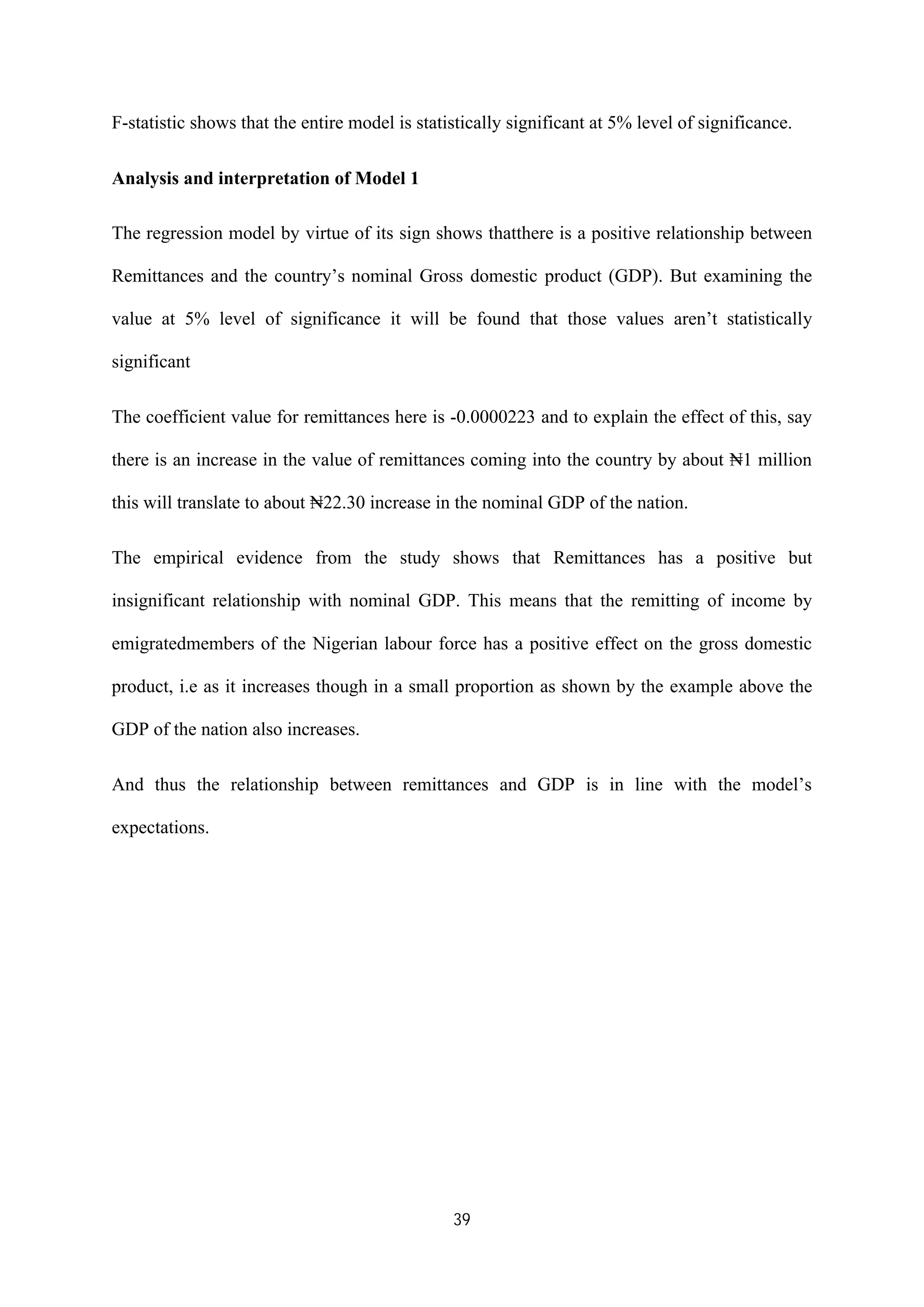 39
F-statistic shows that the entire model is statistically significant at 5% level of significance.
Analysis and interpretation of Model 1
The regression model by virtue of its sign shows thatthere is a positive relationship between
Remittances and the country’s nominal Gross domestic product (GDP). But examining the
value at 5% level of significance it will be found that those values aren’t statistically
significant
The coefficient value for remittances here is -0.0000223 and to explain the effect of this, say
there is an increase in the value of remittances coming into the country by about ₦1 million
this will translate to about ₦22.30 increase in the nominal GDP of the nation.
The empirical evidence from the study shows that Remittances has a positive but
insignificant relationship with nominal GDP. This means that the remitting of income by
emigratedmembers of the Nigerian labour force has a positive effect on the gross domestic
product, i.e as it increases though in a small proportion as shown by the example above the
GDP of the nation also increases.
And thus the relationship between remittances and GDP is in line with the model’s
expectations.
 