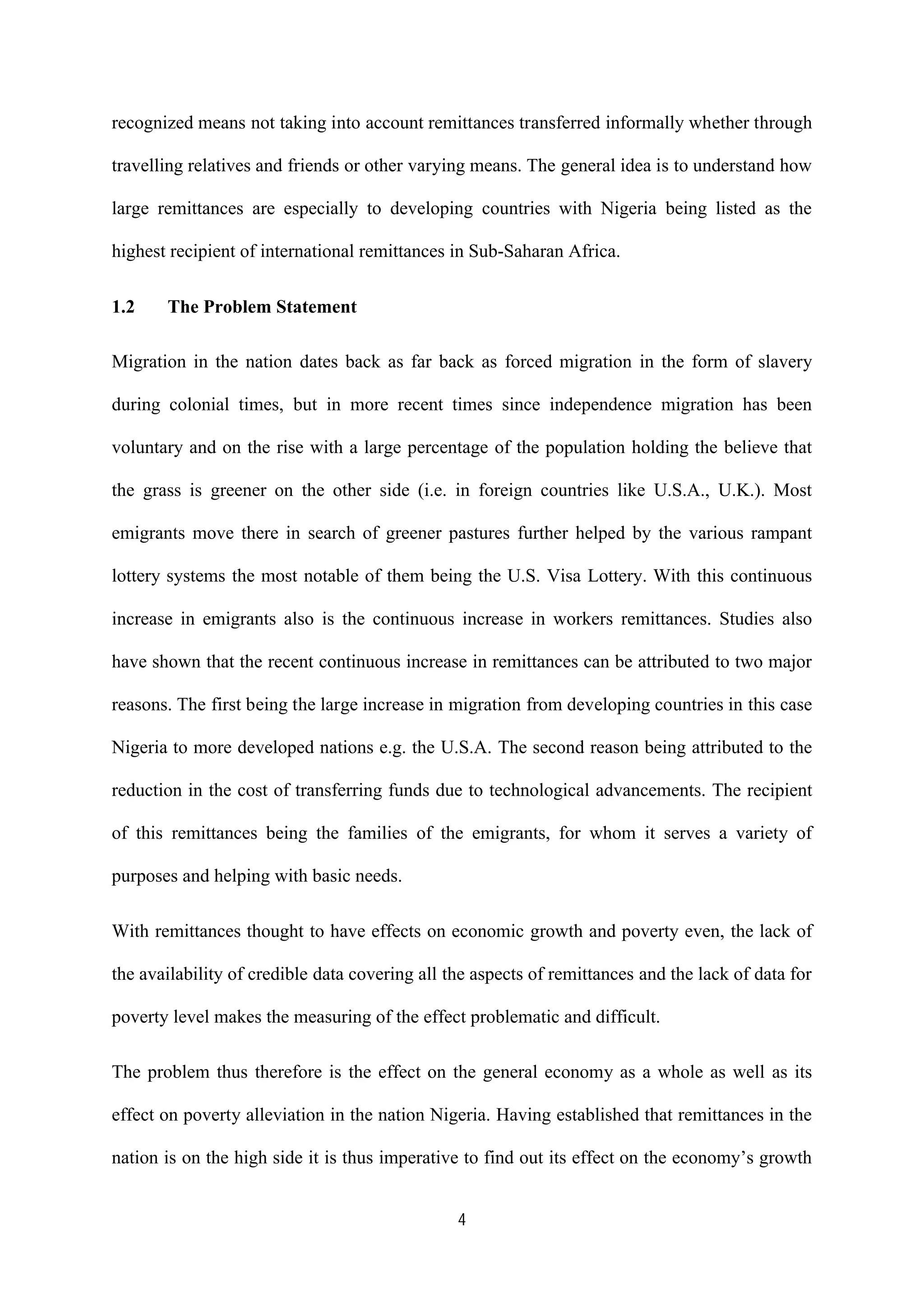 4
recognized means not taking into account remittances transferred informally whether through
travelling relatives and friends or other varying means. The general idea is to understand how
large remittances are especially to developing countries with Nigeria being listed as the
highest recipient of international remittances in Sub-Saharan Africa.
1.2 The Problem Statement
Migration in the nation dates back as far back as forced migration in the form of slavery
during colonial times, but in more recent times since independence migration has been
voluntary and on the rise with a large percentage of the population holding the believe that
the grass is greener on the other side (i.e. in foreign countries like U.S.A., U.K.). Most
emigrants move there in search of greener pastures further helped by the various rampant
lottery systems the most notable of them being the U.S. Visa Lottery. With this continuous
increase in emigrants also is the continuous increase in workers remittances. Studies also
have shown that the recent continuous increase in remittances can be attributed to two major
reasons. The first being the large increase in migration from developing countries in this case
Nigeria to more developed nations e.g. the U.S.A. The second reason being attributed to the
reduction in the cost of transferring funds due to technological advancements. The recipient
of this remittances being the families of the emigrants, for whom it serves a variety of
purposes and helping with basic needs.
With remittances thought to have effects on economic growth and poverty even, the lack of
the availability of credible data covering all the aspects of remittances and the lack of data for
poverty level makes the measuring of the effect problematic and difficult.
The problem thus therefore is the effect on the general economy as a whole as well as its
effect on poverty alleviation in the nation Nigeria. Having established that remittances in the
nation is on the high side it is thus imperative to find out its effect on the economy’s growth
 