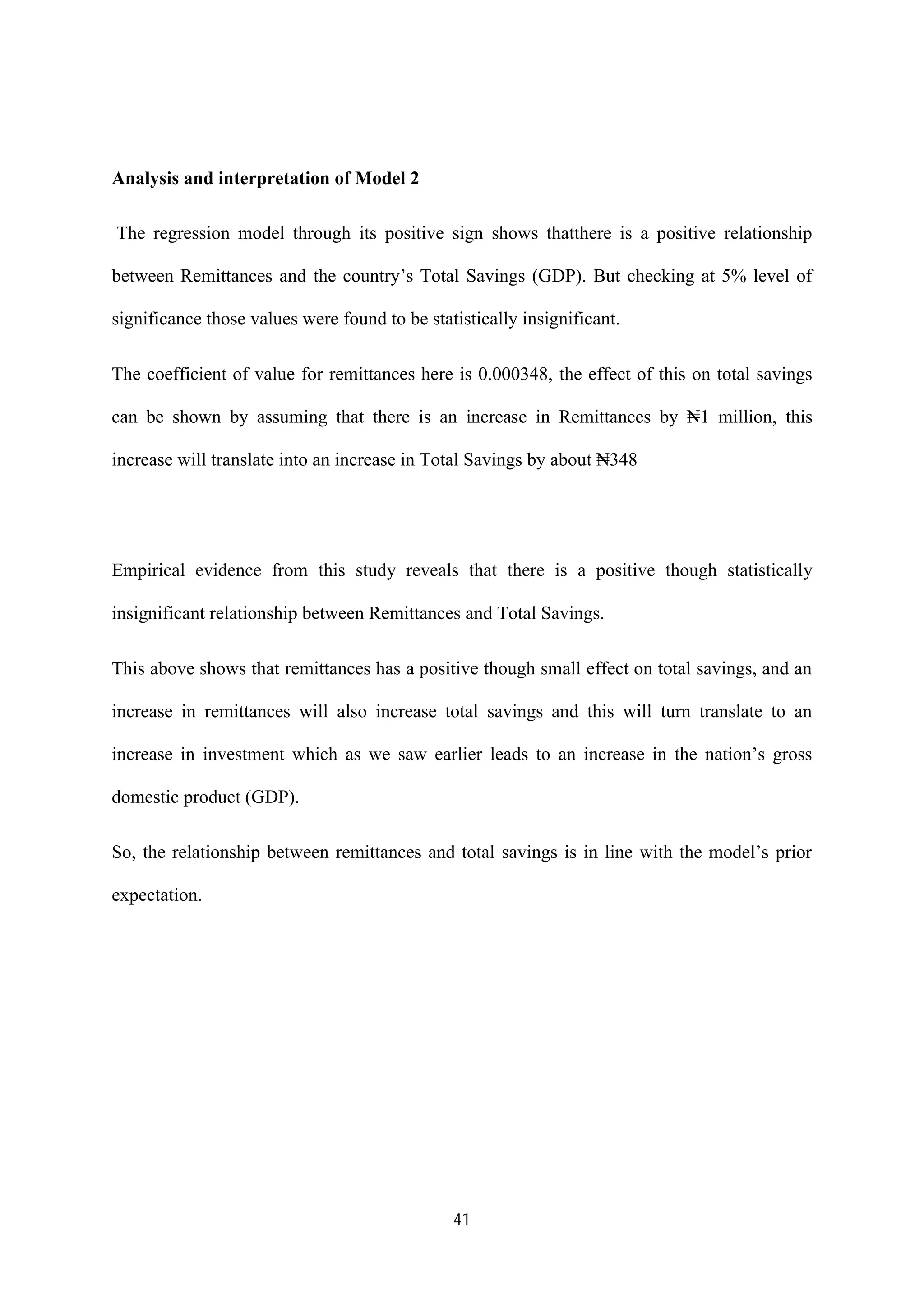 41
Analysis and interpretation of Model 2
The regression model through its positive sign shows thatthere is a positive relationship
between Remittances and the country’s Total Savings (GDP). But checking at 5% level of
significance those values were found to be statistically insignificant.
The coefficient of value for remittances here is 0.000348, the effect of this on total savings
can be shown by assuming that there is an increase in Remittances by ₦1 million, this
increase will translate into an increase in Total Savings by about ₦348
Empirical evidence from this study reveals that there is a positive though statistically
insignificant relationship between Remittances and Total Savings.
This above shows that remittances has a positive though small effect on total savings, and an
increase in remittances will also increase total savings and this will turn translate to an
increase in investment which as we saw earlier leads to an increase in the nation’s gross
domestic product (GDP).
So, the relationship between remittances and total savings is in line with the model’s prior
expectation.
 