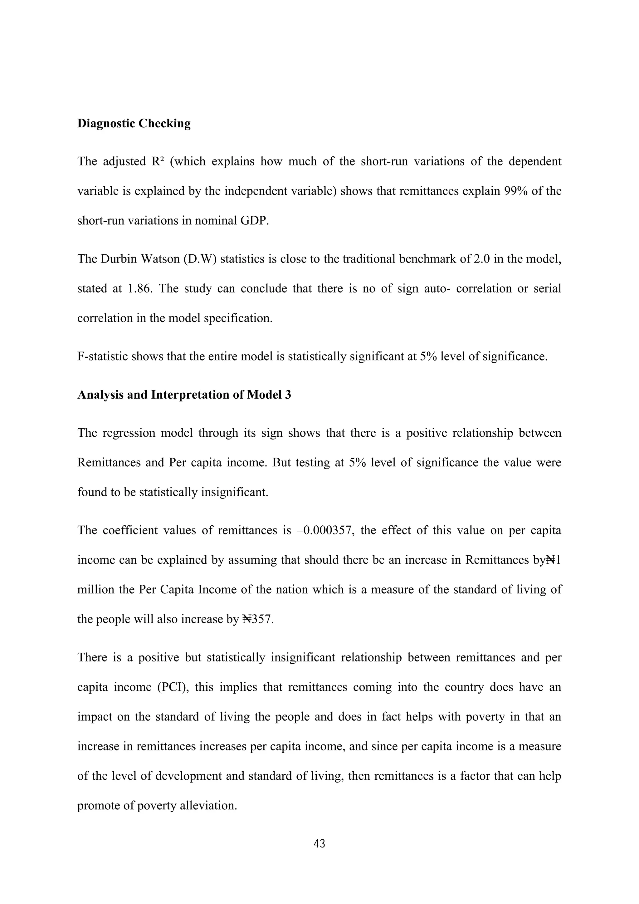 43
Diagnostic Checking
The adjusted R² (which explains how much of the short-run variations of the dependent
variable is explained by the independent variable) shows that remittances explain 99% of the
short-run variations in nominal GDP.
The Durbin Watson (D.W) statistics is close to the traditional benchmark of 2.0 in the model,
stated at 1.86. The study can conclude that there is no of sign auto- correlation or serial
correlation in the model specification.
F-statistic shows that the entire model is statistically significant at 5% level of significance.
Analysis and Interpretation of Model 3
The regression model through its sign shows that there is a positive relationship between
Remittances and Per capita income. But testing at 5% level of significance the value were
found to be statistically insignificant.
The coefficient values of remittances is –0.000357, the effect of this value on per capita
income can be explained by assuming that should there be an increase in Remittances by₦1
million the Per Capita Income of the nation which is a measure of the standard of living of
the people will also increase by ₦357.
There is a positive but statistically insignificant relationship between remittances and per
capita income (PCI), this implies that remittances coming into the country does have an
impact on the standard of living the people and does in fact helps with poverty in that an
increase in remittances increases per capita income, and since per capita income is a measure
of the level of development and standard of living, then remittances is a factor that can help
promote of poverty alleviation.
 