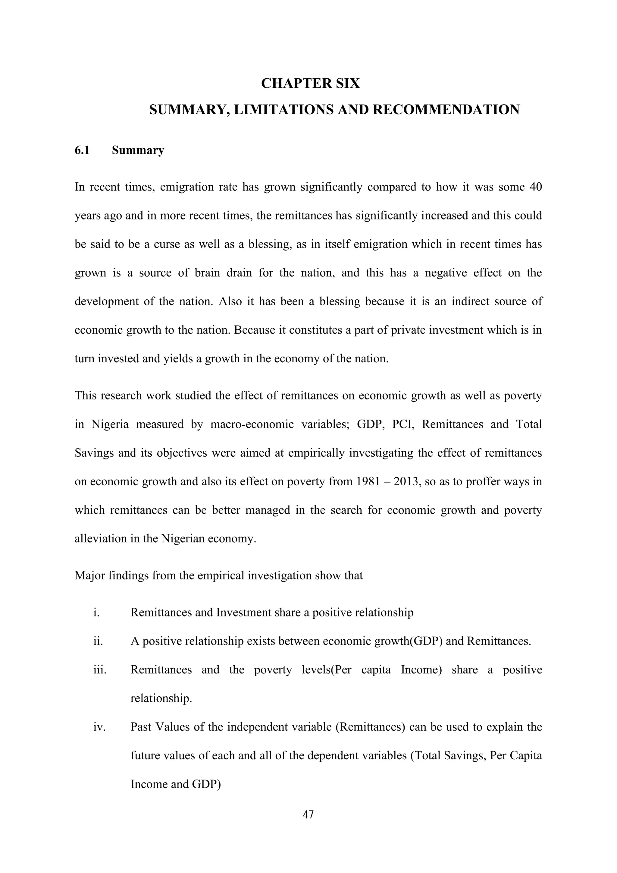 47
CHAPTER SIX
SUMMARY, LIMITATIONS AND RECOMMENDATION
6.1 Summary
In recent times, emigration rate has grown significantly compared to how it was some 40
years ago and in more recent times, the remittances has significantly increased and this could
be said to be a curse as well as a blessing, as in itself emigration which in recent times has
grown is a source of brain drain for the nation, and this has a negative effect on the
development of the nation. Also it has been a blessing because it is an indirect source of
economic growth to the nation. Because it constitutes a part of private investment which is in
turn invested and yields a growth in the economy of the nation.
This research work studied the effect of remittances on economic growth as well as poverty
in Nigeria measured by macro-economic variables; GDP, PCI, Remittances and Total
Savings and its objectives were aimed at empirically investigating the effect of remittances
on economic growth and also its effect on poverty from 1981 – 2013, so as to proffer ways in
which remittances can be better managed in the search for economic growth and poverty
alleviation in the Nigerian economy.
Major findings from the empirical investigation show that
i. Remittances and Investment share a positive relationship
ii. A positive relationship exists between economic growth(GDP) and Remittances.
iii. Remittances and the poverty levels(Per capita Income) share a positive
relationship.
iv. Past Values of the independent variable (Remittances) can be used to explain the
future values of each and all of the dependent variables (Total Savings, Per Capita
Income and GDP)
 
