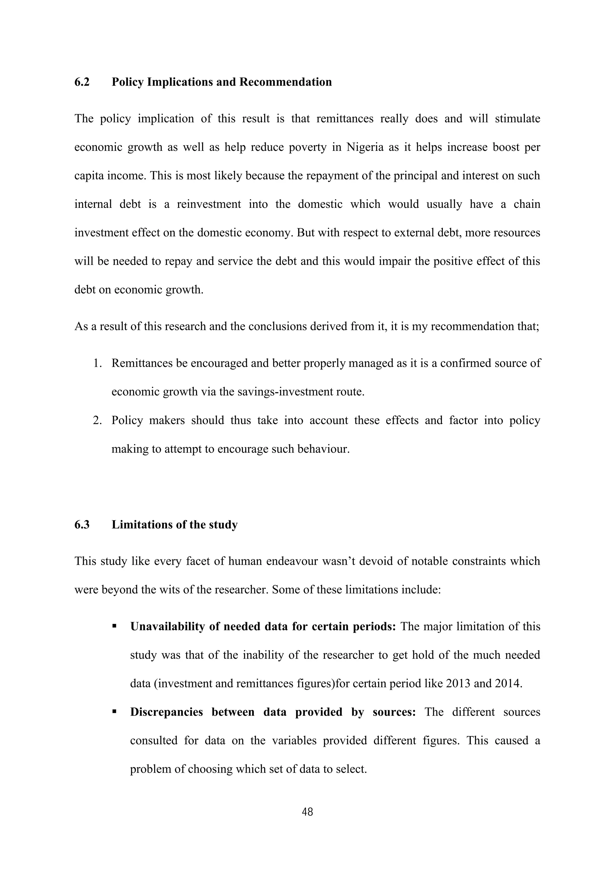 48
6.2 Policy Implications and Recommendation
The policy implication of this result is that remittances really does and will stimulate
economic growth as well as help reduce poverty in Nigeria as it helps increase boost per
capita income. This is most likely because the repayment of the principal and interest on such
internal debt is a reinvestment into the domestic which would usually have a chain
investment effect on the domestic economy. But with respect to external debt, more resources
will be needed to repay and service the debt and this would impair the positive effect of this
debt on economic growth.
As a result of this research and the conclusions derived from it, it is my recommendation that;
1. Remittances be encouraged and better properly managed as it is a confirmed source of
economic growth via the savings-investment route.
2. Policy makers should thus take into account these effects and factor into policy
making to attempt to encourage such behaviour.
6.3 Limitations of the study
This study like every facet of human endeavour wasn’t devoid of notable constraints which
were beyond the wits of the researcher. Some of these limitations include:
ß Unavailability of needed data for certain periods: The major limitation of this
study was that of the inability of the researcher to get hold of the much needed
data (investment and remittances figures)for certain period like 2013 and 2014.
ß Discrepancies between data provided by sources: The different sources
consulted for data on the variables provided different figures. This caused a
problem of choosing which set of data to select.
 