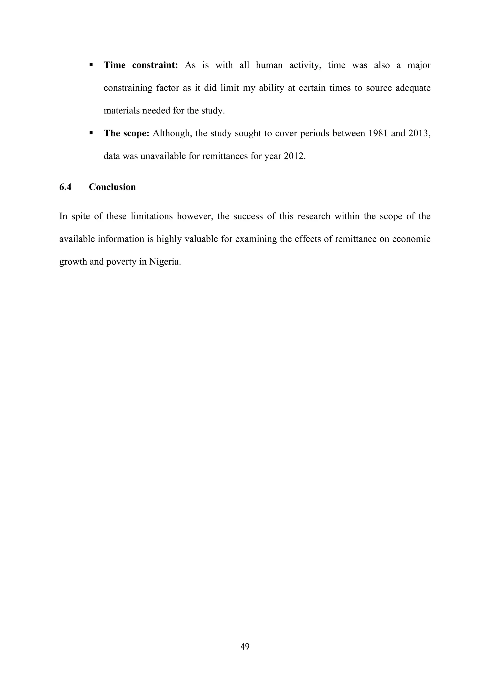 49
ß Time constraint: As is with all human activity, time was also a major
constraining factor as it did limit my ability at certain times to source adequate
materials needed for the study.
ß The scope: Although, the study sought to cover periods between 1981 and 2013,
data was unavailable for remittances for year 2012.
6.4 Conclusion
In spite of these limitations however, the success of this research within the scope of the
available information is highly valuable for examining the effects of remittance on economic
growth and poverty in Nigeria.
 