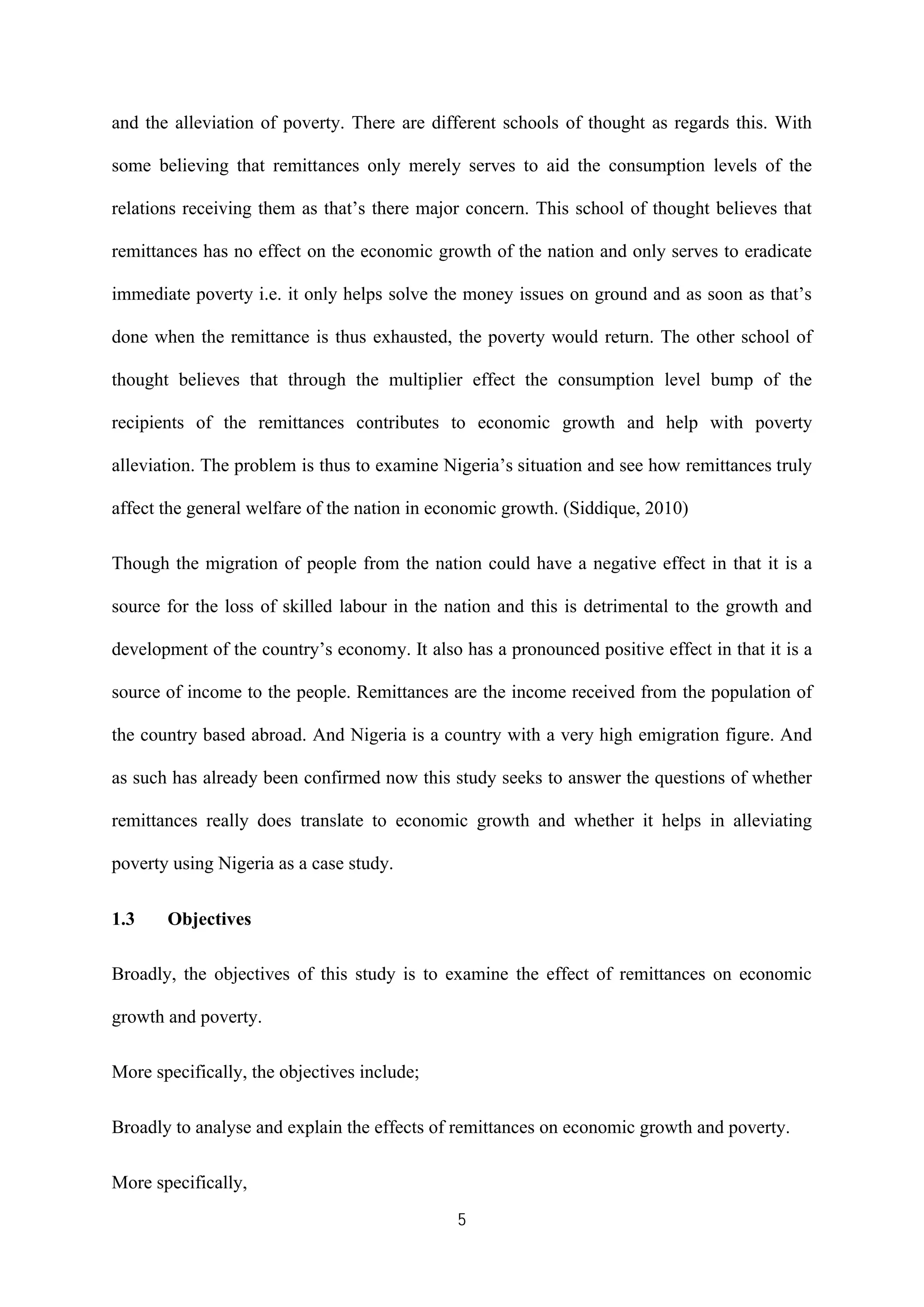 5
and the alleviation of poverty. There are different schools of thought as regards this. With
some believing that remittances only merely serves to aid the consumption levels of the
relations receiving them as that’s there major concern. This school of thought believes that
remittances has no effect on the economic growth of the nation and only serves to eradicate
immediate poverty i.e. it only helps solve the money issues on ground and as soon as that’s
done when the remittance is thus exhausted, the poverty would return. The other school of
thought believes that through the multiplier effect the consumption level bump of the
recipients of the remittances contributes to economic growth and help with poverty
alleviation. The problem is thus to examine Nigeria’s situation and see how remittances truly
affect the general welfare of the nation in economic growth. (Siddique, 2010)
Though the migration of people from the nation could have a negative effect in that it is a
source for the loss of skilled labour in the nation and this is detrimental to the growth and
development of the country’s economy. It also has a pronounced positive effect in that it is a
source of income to the people. Remittances are the income received from the population of
the country based abroad. And Nigeria is a country with a very high emigration figure. And
as such has already been confirmed now this study seeks to answer the questions of whether
remittances really does translate to economic growth and whether it helps in alleviating
poverty using Nigeria as a case study.
1.3 Objectives
Broadly, the objectives of this study is to examine the effect of remittances on economic
growth and poverty.
More specifically, the objectives include;
Broadly to analyse and explain the effects of remittances on economic growth and poverty.
More specifically,
 