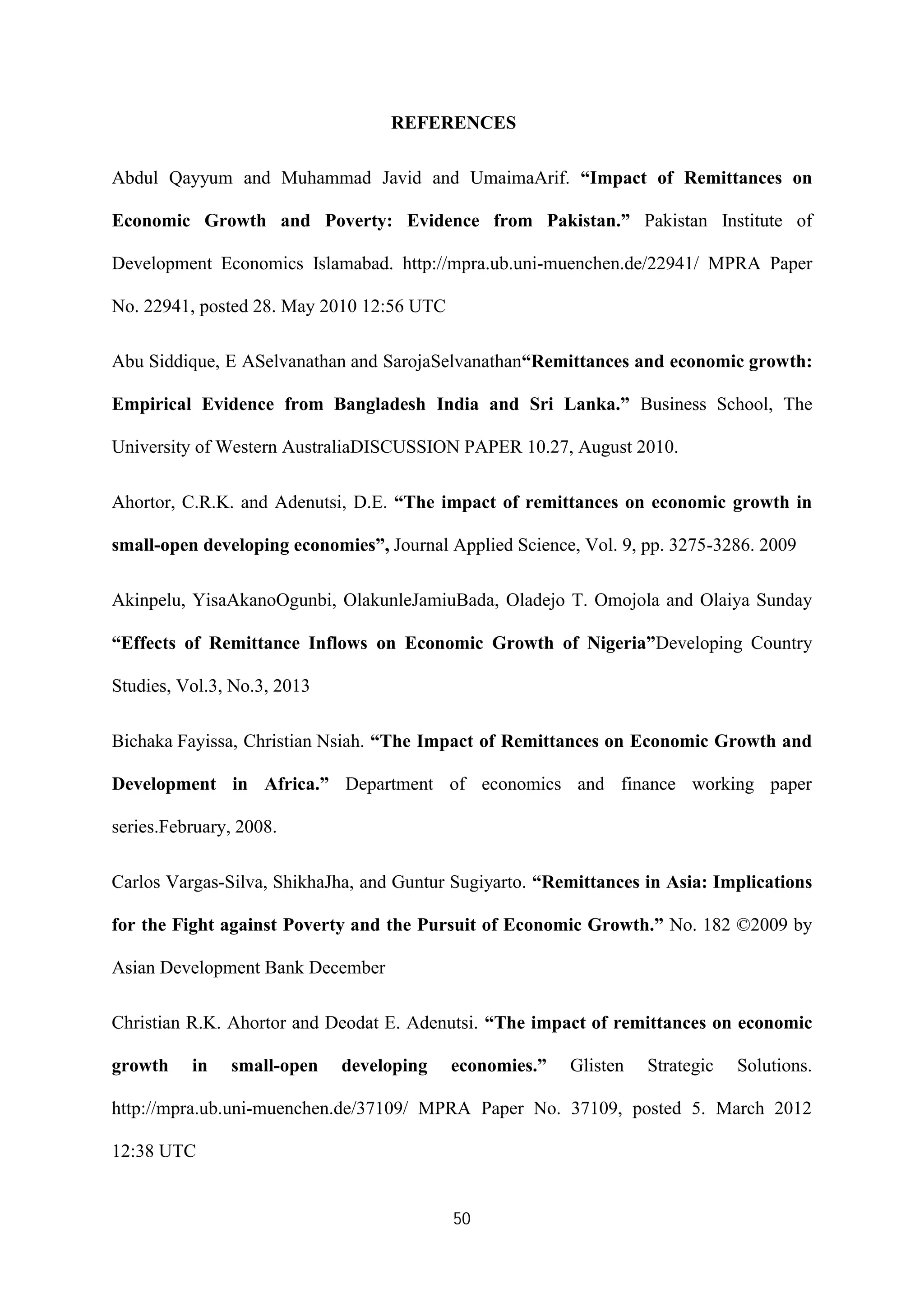 50
REFERENCES
Abdul Qayyum and Muhammad Javid and UmaimaArif. “Impact of Remittances on
Economic Growth and Poverty: Evidence from Pakistan.” Pakistan Institute of
Development Economics Islamabad. http://mpra.ub.uni-muenchen.de/22941/ MPRA Paper
No. 22941, posted 28. May 2010 12:56 UTC
Abu Siddique, E ASelvanathan and SarojaSelvanathan“Remittances and economic growth:
Empirical Evidence from Bangladesh India and Sri Lanka.” Business School, The
University of Western AustraliaDISCUSSION PAPER 10.27, August 2010.
Ahortor, C.R.K. and Adenutsi, D.E. “The impact of remittances on economic growth in
small-open developing economies”, Journal Applied Science, Vol. 9, pp. 3275-3286. 2009
Akinpelu, YisaAkanoOgunbi, OlakunleJamiuBada, Oladejo T. Omojola and Olaiya Sunday
“Effects of Remittance Inflows on Economic Growth of Nigeria”Developing Country
Studies, Vol.3, No.3, 2013
Bichaka Fayissa, Christian Nsiah. “The Impact of Remittances on Economic Growth and
Development in Africa.” Department of economics and finance working paper
series.February, 2008.
Carlos Vargas-Silva, ShikhaJha, and Guntur Sugiyarto. “Remittances in Asia: Implications
for the Fight against Poverty and the Pursuit of Economic Growth.” No. 182 ©2009 by
Asian Development Bank December
Christian R.K. Ahortor and Deodat E. Adenutsi. “The impact of remittances on economic
growth in small-open developing economies.” Glisten Strategic Solutions.
http://mpra.ub.uni-muenchen.de/37109/ MPRA Paper No. 37109, posted 5. March 2012
12:38 UTC
 