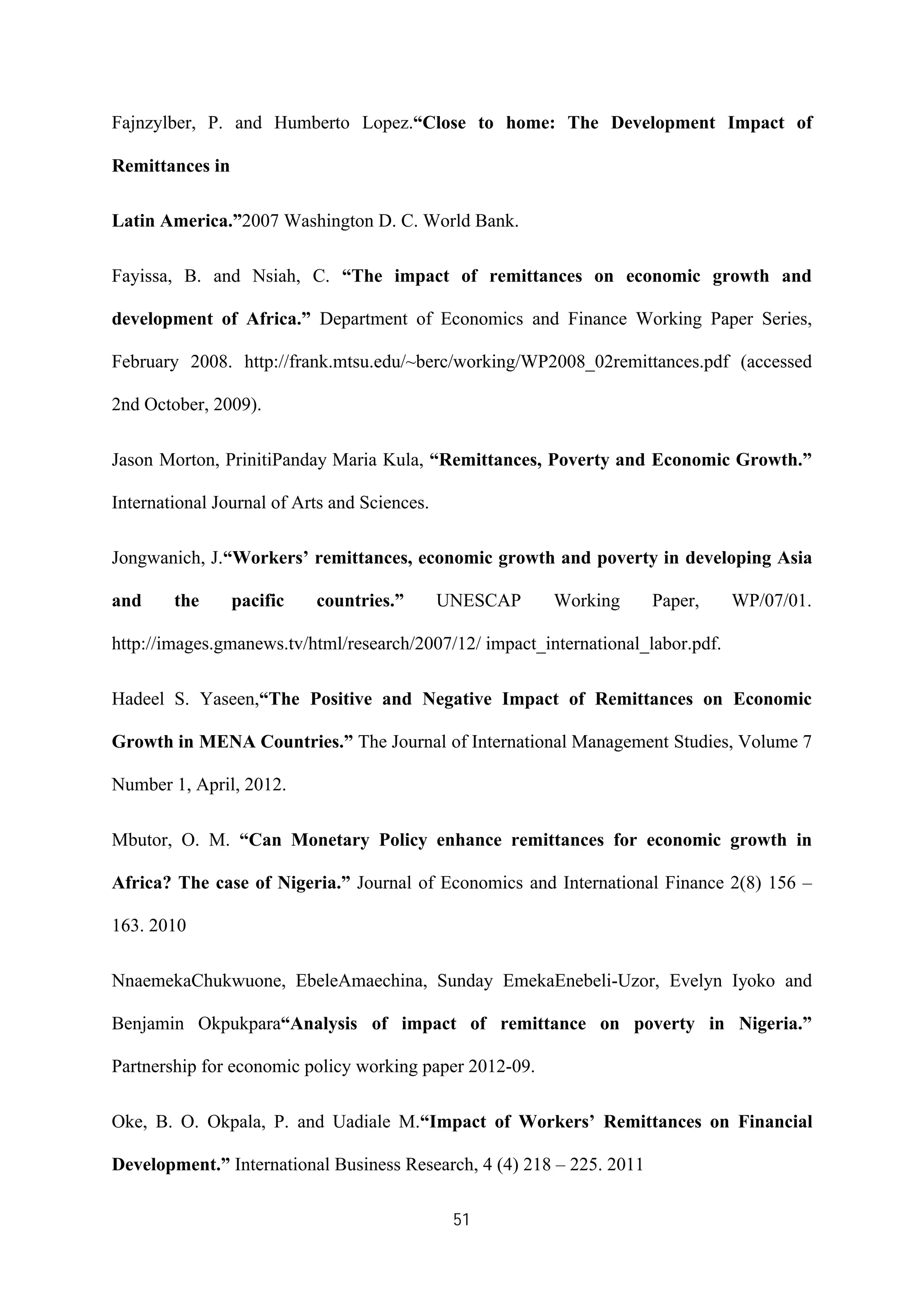 51
Fajnzylber, P. and Humberto Lopez.“Close to home: The Development Impact of
Remittances in
Latin America.”2007 Washington D. C. World Bank.
Fayissa, B. and Nsiah, C. “The impact of remittances on economic growth and
development of Africa.” Department of Economics and Finance Working Paper Series,
February 2008. http://frank.mtsu.edu/~berc/working/WP2008_02remittances.pdf (accessed
2nd October, 2009).
Jason Morton, PrinitiPanday Maria Kula, “Remittances, Poverty and Economic Growth.”
International Journal of Arts and Sciences.
Jongwanich, J.“Workers’ remittances, economic growth and poverty in developing Asia
and the pacific countries.” UNESCAP Working Paper, WP/07/01.
http://images.gmanews.tv/html/research/2007/12/ impact_international_labor.pdf.
Hadeel S. Yaseen,“The Positive and Negative Impact of Remittances on Economic
Growth in MENA Countries.” The Journal of International Management Studies, Volume 7
Number 1, April, 2012.
Mbutor, O. M. “Can Monetary Policy enhance remittances for economic growth in
Africa? The case of Nigeria.” Journal of Economics and International Finance 2(8) 156 –
163. 2010
NnaemekaChukwuone, EbeleAmaechina, Sunday EmekaEnebeli-Uzor, Evelyn Iyoko and
Benjamin Okpukpara“Analysis of impact of remittance on poverty in Nigeria.”
Partnership for economic policy working paper 2012-09.
Oke, B. O. Okpala, P. and Uadiale M.“Impact of Workers’ Remittances on Financial
Development.” International Business Research, 4 (4) 218 – 225. 2011
 