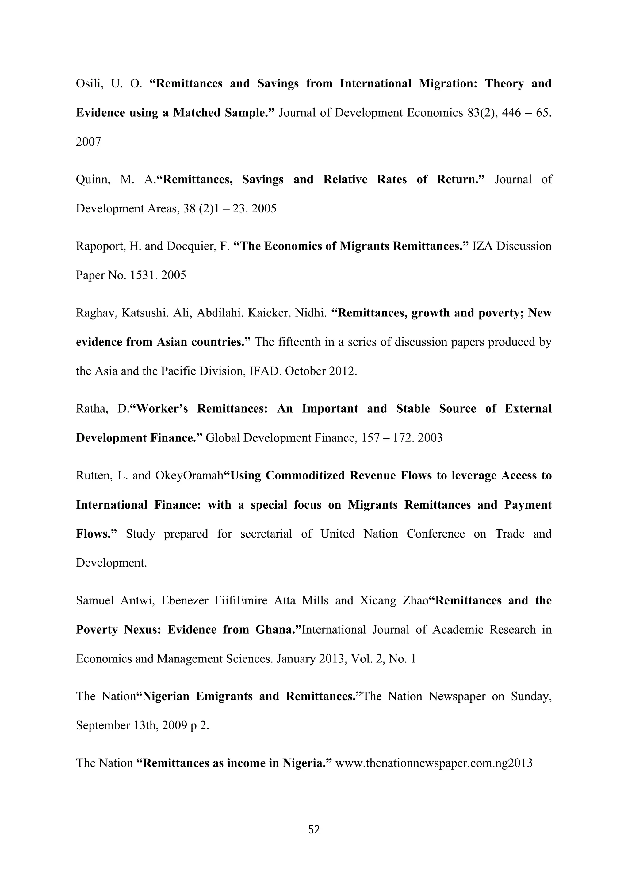 52
Osili, U. O. “Remittances and Savings from International Migration: Theory and
Evidence using a Matched Sample.” Journal of Development Economics 83(2), 446 – 65.
2007
Quinn, M. A.“Remittances, Savings and Relative Rates of Return.” Journal of
Development Areas, 38 (2)1 – 23. 2005
Rapoport, H. and Docquier, F. “The Economics of Migrants Remittances.” IZA Discussion
Paper No. 1531. 2005
Raghav, Katsushi. Ali, Abdilahi. Kaicker, Nidhi. “Remittances, growth and poverty; New
evidence from Asian countries.” The fifteenth in a series of discussion papers produced by
the Asia and the Pacific Division, IFAD. October 2012.
Ratha, D.“Worker’s Remittances: An Important and Stable Source of External
Development Finance.” Global Development Finance, 157 – 172. 2003
Rutten, L. and OkeyOramah“Using Commoditized Revenue Flows to leverage Access to
International Finance: with a special focus on Migrants Remittances and Payment
Flows.” Study prepared for secretarial of United Nation Conference on Trade and
Development.
Samuel Antwi, Ebenezer FiifiEmire Atta Mills and Xicang Zhao“Remittances and the
Poverty Nexus: Evidence from Ghana.”International Journal of Academic Research in
Economics and Management Sciences. January 2013, Vol. 2, No. 1
The Nation“Nigerian Emigrants and Remittances.”The Nation Newspaper on Sunday,
September 13th, 2009 p 2.
The Nation “Remittances as income in Nigeria.” www.thenationnewspaper.com.ng2013
 