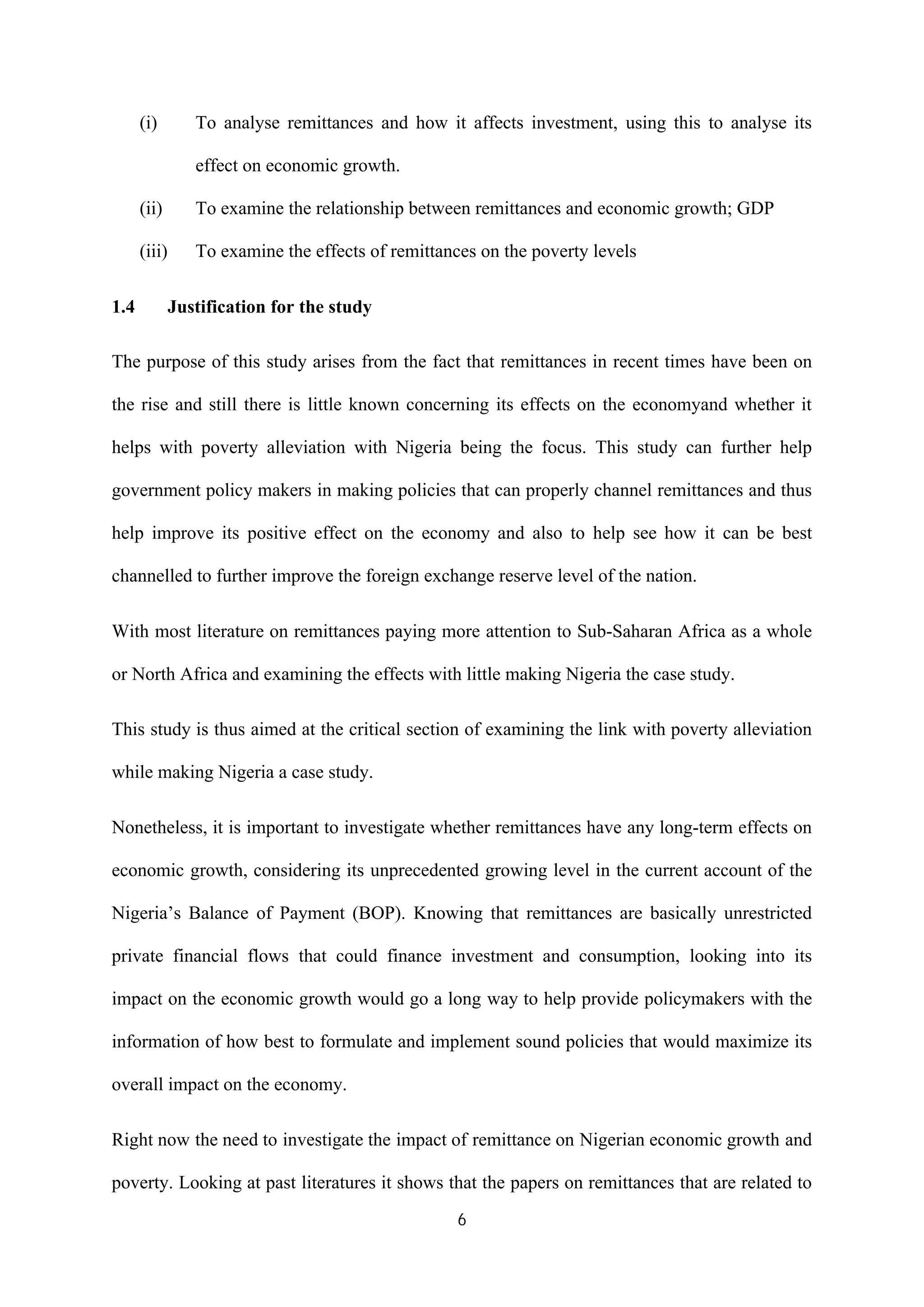 6
(i) To analyse remittances and how it affects investment, using this to analyse its
effect on economic growth.
(ii) To examine the relationship between remittances and economic growth; GDP
(iii) To examine the effects of remittances on the poverty levels
1.4 Justification for the study
The purpose of this study arises from the fact that remittances in recent times have been on
the rise and still there is little known concerning its effects on the economyand whether it
helps with poverty alleviation with Nigeria being the focus. This study can further help
government policy makers in making policies that can properly channel remittances and thus
help improve its positive effect on the economy and also to help see how it can be best
channelled to further improve the foreign exchange reserve level of the nation.
With most literature on remittances paying more attention to Sub-Saharan Africa as a whole
or North Africa and examining the effects with little making Nigeria the case study.
This study is thus aimed at the critical section of examining the link with poverty alleviation
while making Nigeria a case study.
Nonetheless, it is important to investigate whether remittances have any long-term effects on
economic growth, considering its unprecedented growing level in the current account of the
Nigeria’s Balance of Payment (BOP). Knowing that remittances are basically unrestricted
private financial flows that could finance investment and consumption, looking into its
impact on the economic growth would go a long way to help provide policymakers with the
information of how best to formulate and implement sound policies that would maximize its
overall impact on the economy.
Right now the need to investigate the impact of remittance on Nigerian economic growth and
poverty. Looking at past literatures it shows that the papers on remittances that are related to
 