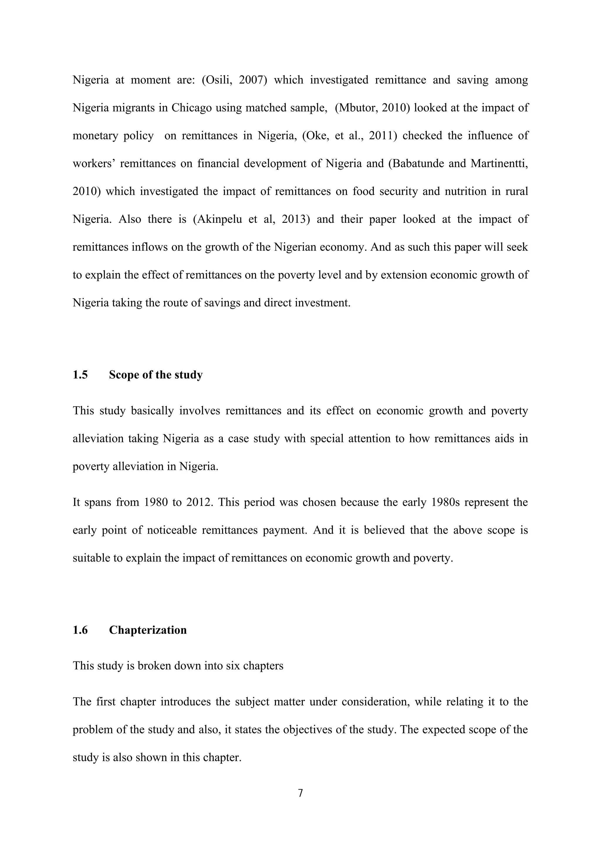 7
Nigeria at moment are: (Osili, 2007) which investigated remittance and saving among
Nigeria migrants in Chicago using matched sample, (Mbutor, 2010) looked at the impact of
monetary policy on remittances in Nigeria, (Oke, et al., 2011) checked the influence of
workers’ remittances on financial development of Nigeria and (Babatunde and Martinentti,
2010) which investigated the impact of remittances on food security and nutrition in rural
Nigeria. Also there is (Akinpelu et al, 2013) and their paper looked at the impact of
remittances inflows on the growth of the Nigerian economy. And as such this paper will seek
to explain the effect of remittances on the poverty level and by extension economic growth of
Nigeria taking the route of savings and direct investment.
1.5 Scope of the study
This study basically involves remittances and its effect on economic growth and poverty
alleviation taking Nigeria as a case study with special attention to how remittances aids in
poverty alleviation in Nigeria.
It spans from 1980 to 2012. This period was chosen because the early 1980s represent the
early point of noticeable remittances payment. And it is believed that the above scope is
suitable to explain the impact of remittances on economic growth and poverty.
1.6 Chapterization
This study is broken down into six chapters
The first chapter introduces the subject matter under consideration, while relating it to the
problem of the study and also, it states the objectives of the study. The expected scope of the
study is also shown in this chapter.
 